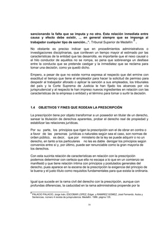 sancionando la falta que se imputa y no otra. Esta relación inmediata entre
causa y efecto debe existir, ... en general siempre que se imponga al
8
trabajador cualquier tipo de sanción...”. Tribunal Superior de Medellín .
No obstante es preciso indicar que en procedimientos administrativos o
investigaciones disciplinarias, que conlleven un tiempo mayor al estimado por las
características de la entidad que las desarrolla, es importante que el nexo causal o
el hilo conductor de aquéllos no se rompa, so pena que sobrevenga un desfase
entre la conducta que se pretende castigar y la inmediatez que se reclama para
tomar una decisión, como ya quedó dicho.
Empero, a pesar de que no existe norma expresa al respecto que det ermine con
exactitud el tiempo que tiene el empleador para hacer la solicitud de permiso para
despedir al trabajador aforado o aplicar la sanción a sus empleados, los tribunales
del país y la Corte Suprema de Justicia le han fijado los alcances por vía
jurisprudencial y al respecto le han impreso nuevos ingredientes en relación con las
características de la empresa o entidad y el término para tomar o surtir la decisión.

1.4

OBJETIVOS Y FINES QUE RODEAN LA PRESCRIPCIÓN

La prescripción tiene por objeto transformar a un poseedor en titular de un derecho,
sanear la titulación de derechos aparentes, probar el derecho real de propiedad y
estabilizar las relaciones jurídicas.
Por su parte, los principios que rigen la prescripción son el de obrar en contra o
a favor de las personas jurídicas o naturales según sea el caso, son normas de
orden público, es decir, que por ministerio de la ley se puede adquirir o no un
derecho, en tanto a los particulares no les es dable derogar los principios según
convenios entre sí y, por último, puede ser renunciable como la gran mayoría de
los derechos.
Con esta sucinta relación de características en relación con la prescripción
podemos determinar con certeza que ella no escapa a lo que en un comienzo se
manifestó y que tiene relación íntima con principios y postulados generales del
derecho, pues aparece en la escena de la prescripción la exigencia del principio de
la buena y el justo título como requisitos fundamentales para que exista la ordinaria.
Igual que sucede en la rama civil del derecho con la prescripción, aunque con
profundas diferencias, la caducidad en la rama administrativa propende por la
8

PALACIO PALACIO, Jorge Iván, ESCOBAR LOPEZ, Edgar, y RAMIREZ GOMEZ, José Fernando. Autos y
Sentencias, número 4 revista de jurisprudencia. Medellín. 1986. página 135.

16

 