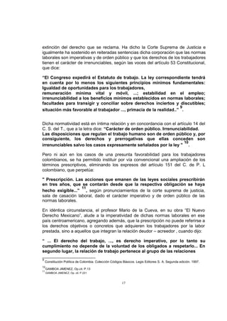 extinción del derecho que se reclama. Ha dicho la Corte Suprema de Justicia e
igualmente ha sostenido en reiteradas sentencias dicha corporación que las normas
laborales son imperativas y de orden público y que los derechos de los trabajadores
tienen el carácter de irrenunciables, según las voces del artículo 53 Constitucional,
que dice:
“El Congreso expedirá el Estatuto de trabajo. La ley correspondiente tendrá
en cuenta por lo menos los siguientes principios mínimos fundamentales:
Igualdad de oportunidades para los trabajadores,
remuneración mínima vital y móvil, ...; estabilidad en el empleo;
irrenunciabilidad a los beneficios mínimos establecidos en normas laborales;
facultades para transigir y conciliar sobre derechos inciertos y discutibles;
9
situación más favorable al trabajador ..., primacía de la realidad..” .
Dicha normatividad está en íntima relación y en concordancia con el artículo 14 del
C. S. del T., que a la letra dice: “Carácter de orden público. Irrenunciabilidad.
Las disposiciones que regulan el trabajo humano son de orden público y, por
consiguiente, los derechos y prerrogativas que ellas conceden son
10
irrenunciables salvo los casos expresamente señalados por la ley " .
Pero ni aún en los casos de una presunta favorabilidad para los trabajadores
colombianos, se ha permitido instituir por vía convencional una ampliación de los
términos prescriptivos, eliminando los expresos del artículo 151 del C. de P. L
colombiano, que perpetúa:
" Prescripción. Las acciones que emanen de las leyes sociales prescribirán
en tres años, que se contarán desde que la respectiva obligación se haya
11
hecho exigible..." , según pronunciamientos de la corte suprema de justicia,
sala de casación laboral, dado el carácter imperativo y de orden público de las
normas laborales.
En idéntica circunstancia, el profesor Mario de la Cueva, en su obra “El Nuevo
Derecho Mexicano”, alude a la imperatividad de dichas normas laborales en ese
país centroamericano, agregando además, que la prescripción no puede referirse a
los derechos objetivos o concretos que adquieren los trabajadores por la labor
prestada, sino a aquellos que integran la relación deudor – acreedor , cuando dijo:
“ ... El derecho del trabajo, ..., es derecho imperativo, por lo tanto su
cumplimiento no depende de la voluntad de los obligados a respetarlo... En
segundo lugar, la relación de trabajo pertenece al grupo de las relaciones
9

Constitución Política de Colombia. Colección Códigos Básicos. Legis Editores S. A. Segunda edición. 1997.

10
11

GAMBOA JIMENEZ, Op.cit. P.13
GAMBOA JIMENEZ, Op. cit. P.231

17

 
