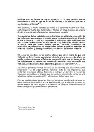 jurídicas que se llaman de tracto sucesivo, ..., lo que permite apartar
nítidamente el acto en que se forma la relación y los efectos que van a
12
producirse en el tiempo" .
Para el efecto, el mismo tratadista se remite a la sentencia de abril 8 de 1936,
proferida por la Cuarta Sala de la Corte de México, en virtud de acción de amparo
directo, propuesta contra Ferrocarriles Nacionales de ese país:
“Las acciones de los trabajadores pueden tener por objeto la separación de
las violaciones ya cometidas o impedir que se continúen cometiendo. Cuando
ocurre lo primero, ..., sólo son reparables si se intentan dentro del plazo que
para la prescripción señalan los artículos de la ley federal del trabajo; pero si
la acción tiene por objeto impedir que se continúen cometiendo las
violaciones, la prescripción no puede correr, por que el contrato de trabajo es
de tracto sucesivo y, consiguientemente, sus efectos se realizan cada día.

En contra de esta tesis no es posible objetar que por el hecho de que una
violación se haya venido cometiendo durante uno o dos o más años, no
puede ya reclamarse para el futuro su terminación, por que los derechos de
los trabajadores no pueden ser materia de renuncia... pero no puede una
13
violación, aún transformada en costumbre, prevalecer sobre la ley...". .
En síntesis, podemos concluir con base en lo expuesto, que las normas sobre
prescripción son de orden público, haciendo parte de las imperativas que
conforman el derecho laboral, destinadas a extinguir un derecho, a reparar las
violaciones cometidas o a impedir que se continúen cometiendo, dentro de una
relación de trabajo, en su ejecución y aún después de terminada ésta.
Pero es preciso aclarar que en los términos en que se establece dicha figura en
nuestro ordenamiento jurídico laboral, la disposición rige a partir del momento en
que el derecho se hace exigible y se descarta de plano la diferencia entre los
derechos objetivos y los del acreedor y el deudor.

12
13

DE LA CUEVA, Op.cit, P.585
DE LA CUEVA, Op.cit, P.594

18

 