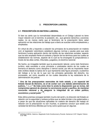 2.

PRESCRIPCION LABORAL

2.1 PRESCRIPCIÓN EN MATERIA LABORAL
Si bien es cierto que la normatividad desarrollada en el Código Laboral no tiene
mayor relación con el dominio, la posesión, etc., que generan derechos y acciones
reales; no es menos cierto que el fenómeno de la prescripción tiene cabal
aplicación en las relaciones de trabajo que a diario se suscitan entre empleadores y
empleados.
En virtud de ello y trayendo a colación los principios de la prescripción en materia
civil, el legislador colombiano estableció algunas normas y pautas para que este
fenómeno tuviera aplicación dentro del ámbito de las relaciones sociales; aspecto
que ha sido ampliado frente al contexto y fijación de los términos para los cuales se
establecieron las normas, aspecto de lo cual se ha encargado la jurisprudencia a
través de las altas cortes, tribunales, juzgados y la doctrina nacional.
De hecho, es innegable también que la prescripción laboral, como todo fenómeno
jurídico, está sometido a unos principios o postulados dentro de los cuales se
enmarca el derecho como disciplina o ciencia social; por ello es importante hacer
este análisis desde la óptica de lo que representa esta figura procesal y sustantiva
del trabajo a la luz de lo que son los principios generales del derecho, los
procesales, así como aquellos en los cuales descansa la ley estatutaria de la
administración de justicia.
“ Uno de los presupuestos esenciales de todo estado, y en especial del
Estado Social de Derecho, es el de contar con una debida administración de
justicia...”. (...) “ Se trata como bien lo anota la disposición que se revisa, del
compromiso general de alcanzar la convivencia social y pacífica, de mantener
concordia nacional y de asegurar la integridad de un orden político,
14
económico y social justo“ .
Esta última premisa consagra también mucho del sentir y la dirección del Estado en
relación con la seguridad y certeza jurídica que se debe brindar a los gobernados y
a pesar de que las situaciones aplicables en materia del derecho del trabajo en
relación con la prescripción no son muchas, sí podemos concluir que existe una
variedad de términos diferidos por la ley como quiera que en algunas

14

NARANJO MESA, Vladimiro. Magistrado Corte Constitucional y Ponente. Sentencia C-037. Bogotá. Febrero
5 de 1996.

19

 