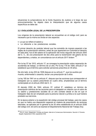 situaciones la jurisprudencia de la Corte Suprema de Justicia a lo largo de sus
pronunciamientos ha dejado clara la interpretación que de algunos casos
específicos se debe dar.
2.2 EVOLUCIÓN LEGAL DE LA PRESCRIPCIÓN
Los orígenes de la prescripción laboral se encuentran en el código civil; pero es
necesario que la misma se divida en dos aspectos:
La que se refiere el salario y
La referente a las prestaciones sociales.
El primer derecho de carácter laboral que fue sometido de manera especial a las
reglas de la prescripción extintiva, antes de que apareciera en Colombia el derecho
en esta área, fue el del salario en la aplicación del inciso segundo del artículo 2543
del C. C., de una prescripción de dos años para la reclamación del salario de los
15
dependientes y criados, en concordancia con el artículo 2517 ibídem .
Por la ley 57 de 1915, artículo 17, se consagra la prescripción sobre reparación de
accidentes de trabajo, un término de un año. Por la ley 116 de 1928, artículo 2° se
estableció que el término para solicitar pensiones prescribía en 30 años.
De otro lado, la ley 203 de 1938 dispuso en su artículo 7°, que los auxilios por
muerte, enfermedad o cesantía, tenían una prescripción de 5 años.
La ley 165 de 1941 en su artículo 4°, dispuso que las acciones que corresponden al
trabajador por su salario prescribirán en cuatro años, ampliándose así el término
contemplado en el artículo 2543 del C. C.
El decreto 2350 de 1944, artículo 37, ordinal 9°, establece un término de
prescripción extintiva de las acciones para el trabajador en relación con el cobro de
su salario y prestaciones sociales de un año contado desde el día en que el
trabajador dejó de ser empleado para la persona natural o jurídica a la cual hubiera
prestado sus servicios.
En la época anterior a la expedición del código procesal del trabajo, para los casos
en que no había una disposición especial en materia de prescripción de acciones
laborales, se aplicaba por lo general la de 20 años establecida en el artículo 2536
del código civil, tal como se expresó el Departamento Nacional del Trabajo (hoy
15

TELLO, Vanin. Magistrado. Consejo de Estado, Sala de lo Contencioso Administrativo. Sección II. Ponente.
Bogotá. Septiembre 21/82, expediente 6156.

20

 