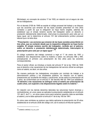 Mintrabajo), en concepto de octubre 17 de 1935, en relación con el seguro de vida
de los trabajadores.
Por el decreto 2158 de 1948 se expide el código procesal del trabajo y se dispuso
que las acciones que emanen de las leyes sociales prescriben en tres años
contados a partir de que la obligación se haya hecho exigible, además de
establecer que el simple reclamo escrito del trabajador sobre un derecho o
prestación debidamente determinado, interrumpe la prescripción pero sólo por un
lapso igual, así lo determina el artículo 151 del ordenamiento jurídico procesal
laboral que a la letra dice:
“Prescripción. Las acciones que emanen de las leyes sociales prescribirán en
tres años, que se contarán desde que la respectiva obligación se haya hecho
exigible. El simple reclamo escrito del trabajador, recibido por el patrono,
sobre un derecho o prestación debidamente determinado, interrumpirá la
16
prescripción pero solo por un lapso igual ” .
El código sustantivo del trabajo comenzó a regir el 1° de enero de 1951 y
estableció dos disposiciones sobre la materia a saber; los artículos 488 y 489,
preceptuando el primero una prescripción de tres años para las acciones
correspondientes.
Para el sector oficial, se introdujo a través del artículo 9° de la ley 1054 de 1938
que el derecho a las vacaciones de los trabajadores del servicio oficial se extingue
como el salario, es decir, en dos años.
De manera particular los trabajadores vinculados por contrato de trabajo a la
administración pública y los empleados públicos, en relación con el salario,
prestaciones por accidente de trabajo y vacaciones, se les aplicó la prescripción de
4 años, de conformidad con el artículo 5° del decreto 484 de 1944 que establecía:
“El derecho a las vacaciones se extingue como el salario por prescripción de
cuatro años, con sujeción a las disposiciones legales sobre la materia “.

En relación con los demás derechos laborales las soluciones fueron diversas y
contradictorias; en unos casos se aplicaba la prescripción establecida en el artículo
151 del C. de P. L.; en otros casos como para reclamar cesantía, ésta se asimilaba
al salario y se le daba aplicación al artículo 4° de la ley 165 de 1941.
En otros caso similares se sostuvo que debía aplicarse la prescripción de 20 años
establecida en el artículo 2536 del código civil, así lo sostuvo el tribunal supremo

16

GAMBOA JIMENEZ, O.p.cit.,p.231

21

 
