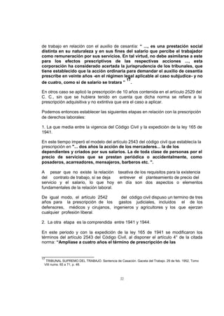 de trabajo en relación con el auxilio de cesantía: “ ..., es una prestación social
distinta en su naturaleza y en sus fines del salario que percibe el trabajador
como remuneración por sus servicios. En tal virtud, no debe asimilarse a este
para los efectos prescriptivos de las respectivas acciones ..., esta
corporación ha considerado acertada la jurisprudencia de los tribunales, que
tiene establecido que la acción ordinaria para demandar el auxilio de cesantía
prescribe en veinte años -en el régimen legal aplicable al caso subjudice- y no
17
de cuatro, como si de salario se tratara ” .
En otros caso se aplicó la prescripción de 10 años contenida en el artículo 2529 del
C. C., sin que se hubiera tenido en cuenta que dicha norma se refiere a la
prescripción adquisitiva y no extintiva que era el caso a aplicar.
Podemos entonces establecer las siguientes etapas en relación con la prescripción
de derechos laborales:
1. La que media entre la vigencia del Código Civil y la expedición de la ley 165 de
1941.
En este tiempo imperó el modelo del artículo 2543 del código civil que establecía la
prescripción en "... dos años la acción de los mercaderes... la de los
dependientes y criados por sus salarios. La de toda clase de personas por el
precio de servicios que se prestan periódica o accidentalmente, como
posaderos, acarreadores, mensajeros, barberos etc. ".
A pesar que no existe la relación taxativa de los requisitos para la existencia
del contrato de trabajo, sí se deja
entrever el planteamiento de precio del
servicio y el salario, lo que hoy en día son dos aspectos o elementos
fundamentales de la relación laboral.
De igual modo, el artículo 2542
del código civil dispuso un termino de tres
años para la prescripción de los gastos judiciales, incluidos el de los
defensores, médicos y cirujanos, ingenieros y agricultores y los que ejerzan
cualquier profesión liberal.
2. La otra etapa es la comprendida entre 1941 y 1944.
En este periodo y con la expedición de la ley 165 de 1941 se modificaron los
términos del artículo 2543 del Código Civil, al disponer el artículo 4° de la citada
norma: “Amplíase a cuatro años el término de prescripción de las

17

TRIBUNAL SUPREMO DEL TRABAJO. Sentencia de Casación. Gaceta del Trabajo. 29 de feb. 1952, Tomo
VIII nums. 65 a 71, p. 48.

22

 