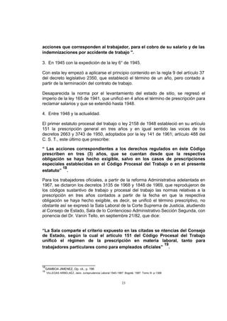 acciones que corresponden al trabajador, para el cobro de su salario y de las
indemnizaciones por accidente de trabajo ".
3. En 1945 con la expedición de la ley 6° de 1945.
Con esta ley empezó a aplicarse el principio contenido en la regla 9 del artículo 37
del decreto legislativo 2350, que estableció el término de un año, pero contado a
partir de la terminación del contrato de trabajo.
Desaparecida la norma por el levantamiento del estado de sitio, se regresó el
imperio de la ley 165 de 1941, que unificó en 4 años el término de prescripción para
reclamar salarios y que se extendió hasta 1948.
4. Entre 1948 y la actualidad.
El primer estatuto procesal del trabajo o ley 2158 de 1948 estableció en su artículo
151 la prescripción general en tres años y en igual sentido las voces de los
decretos 2663 y 3743 de 1950, adoptados por la ley 141 de 1961; artículo 488 del
C. S. T., este último que prescribe:
“ Las acciones correspondientes a los derechos regulados en éste Código
prescriben en tres (3) años, que se cuentan desde que la respectiva
obligación se haya hecho exigible, salvo en los casos de prescripciones
especiales establecidas en el Código Procesal del Trabajo o en el presente
18
estatuto” .
Para los trabajadores oficiales, a partir de la reforma Administrativa adelantada en
1967, se dictaron los decretos 3135 de 1968 y 1848 de 1969, que reprodujeron de
los códigos sustantivo de trabajo y procesal del trabajo las normas relativas a la
prescripción en tres años contados a partir de la fecha en que la respectiva
obligación se haya hecho exigible, es decir, se unificó el término prescriptivo, no
obstante así se expresó la Sala Laboral de la Corte Suprema de Justicia, aludiendo
al Consejo de Estado, Sala de lo Contencioso Administrativo Sección Segunda, con
ponencia del Dr. Vanín Tello, en septiembre 21/82, que dice:
“La Sala comparte el criterio expuesto en las citadas se ntencias del Consejo
de Estado, según la cual el artículo 151 del Código Procesal del Trabajo
unificó el régimen de la prescripción en materia laboral, tanto para
19
trabajadores particulares como para empleados oficiales” .

18
19

GAMBOA JIMENEZ, Op. cit., p. 196
VILLEGAS ARBELAEZ, Jairo. Jurisprudencia Laboral 1940-1987. Bogotá. 1987. Tomo III. p.1368

23

 