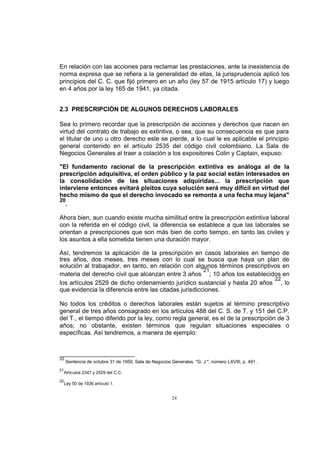 En relación con las acciones para reclamar las prestaciones, ante la inexistencia de
norma expresa que se refiera a la generalidad de ellas, la jurisprudencia aplicó los
principios del C. C. que fijó primero en un año (ley 57 de 1915 artículo 17) y luego
en 4 años por la ley 165 de 1941, ya citada.
2.3 PRESCRIPCIÓN DE ALGUNOS DERECHOS LABORALES
Sea lo primero recordar que la prescripción de acciones y derechos que nacen en
virtud del contrato de trabajo es extintiva, o sea, que su consecuencia es que para
el titular de uno u otro derecho este se pierde, a lo cual le es aplicable el principio
general contenido en el artículo 2535 del código civil colombiano. La Sala de
Negocios Generales al traer a colación a los expositores Colin y Captain, expuso:
"El fundamento racional de la prescripción extintiva es análoga al de la
prescripción adquisitiva, el orden público y la paz social están interesados en
la consolidación de las situaciones adquiridas... la prescripción que
interviene entonces evitará pleitos cuya solución será muy difícil en virtud del
hecho mismo de que el derecho invocado se remonta a una fecha muy lejana"
20
.
Ahora bien, aun cuando existe mucha similitud entre la prescripción extintiva laboral
con la referida en el código civil, la diferencia se establece a que las laborales se
orientan a prescripciones que son más bien de corto tiempo, en tanto las civiles y
los asuntos a ella sometida tienen una duración mayor.
Así, tendremos la aplicación de la prescripción en casos laborales en tiempo de
tres años, dos meses, tres meses con lo cual se busca que haya un plan de
solución al trabajador, en tanto, en relación con algunos términos prescriptivos en
21
materia del derecho civil que alcanzan entre 3 años ; 10 años los establecidos en
22
los artículos 2529 de dicho ordenamiento jurídico sustancial y hasta 20 años , lo
que evidencia la diferencia entre las citadas jurisdicciones.
No todos los créditos o derechos laborales están sujetos al término prescriptivo
general de tres años consagrado en los artículos 488 del C. S. de T. y 151 del C.P.
del T., el tiempo diferido por la ley, como regla general, es el de la prescripción de 3
años; no obstante, existen términos que regulan situaciones especiales o
específicas. Así tendremos, a manera de ejemplo:

20
21
22

Sentencia de octubre 31 de 1950, Sala de Negocios Generales. "G. J.", número LXVIII, p. 491 .

Artículos 2347 y 2529 del C.C.
Ley 50 de 1936 artículo 1.

24

 