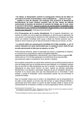 “ En efecto, la demandante culminó la averiguación interna de las faltas en
que habría incurrido la demandada y otros trabajadores, ..., fecha en la que,
... expidió la carta de despido. Sin embargo solo promovió la demanda de
levantamiento de fuero sindical pasados más de dos meses de haberle
comunicado la decisión de terminar el contrato de trabajo, por lo cual, como
lo apunta la demandada, rompió la relación de oportunidad o inmediatez entre
el momento en que culminó la investigación de los hechos y en el que solicita
23
licencia para despedir”. Subrayas fuera del texto .
2.3.2 Prescripción de la acción disciplinaria. En el aspecto disciplinario, aun
cuando no existe una norma legal que establezca un término para la aplicación de
una sanción; la jurisprudencia nacional ha sido reiterativa en manifestar que debe
existir una relación inmediata entre causa y efecto de manera oportuna, que no
quede la menor duda de que se está sancionando la falta que se imputa y no otra.
“ La sanción debe ser consecuencia inmediata de la falta cometida, o, por lo
menos impuesta con tanta oportunidad que no quede la menor duda de que
24
se está sancionando la falta que se imputa y no otra “ .
Podría decirse entonces, según lo expresado por jueces y magistrados al respecto,
en contravía de lo propuesto por algunos abogados litigantes,
organizaciones de trabajadores y asociaciones, que el lapso máximo sugerido NO
oscila entre los 15 ó 20 días siguientes al cometimiento de la presunta falta
que pueda dar origen a la aplicación de la sanción o despido.
De la anterior proposición se puede inferir entonces que la solicitud patronal ante el
juez del trabajo para que le conceda permiso para despedir a un trabajador aforado
que ha incurrido en falta disciplinaria que así lo amerite, no necesariamente debe
adelantarse en este mismo término, es decir, realizar los trámites pertinentes
disciplinarios y de llamado a descargos después de que el trabajador aforado ha
incurrido en la causal justa para que sea desprovisto de su inmunidad o fuero
sindical, y pueda el empleador, previa autorización judicial, dar por terminado el
contrato de trabajo.
Aquí es menester indicar que el rumbo y la interpretación que la jurisprudencia le
ha dado a este aspecto va mucho más allá de fijar un plazo temporal definido o
aproximado para dicho efecto; el asunto se debe analizar desde la óptica de las
características de la empresa o entidad, su forma organizativa interna, estructural,
23

24

SALDARRIAGA ECHEVERRY, Alvaro. Magistrado Ponente. Proceso de permiso para despedir promovido
por Confaboy vs Susana Ríos Morales, radicado 4419 – 3104 - 01
CORTE SUPREMA DE JUSTICIA, Sala de Casación Laboral, fallo de junio 30 de 1976.

26

 