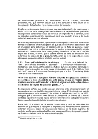 de conformación jerárquica, su territorialidad, modus operandi, ubicación
geográfica, etc., que permitan deducir que el hilo conductor o nexo causal de la
investigación de los hechos no se rompa, a juicio del juzgador.
En efecto, es importante determinar para este evento la relación del nexo causal y
el hilo conductor de la investigación, de manera tal que se pueda inferir que dadas
las especiales condiciones en que se devuelve un empleador no le permitan, dada
su estructura organizacional y operacional, surtir una decisión pronta y de fondo
sobre la investigación que adelanta.
Lo antes expuesto quiere decir, que aunque hubiese podido transcurrir un lapso de
tiempo considerable en la investigación sin que los procedimientos adelantados por
el empleador para determinar el acaecimiento de la falta se pudieran haber
suspendido, mal podría predicarse que no ha existido la oportuna relación exigida
entre el acto determinador de la investigación y la decisión de sanción o despido
según sea el caso, es decir, que la posible demora de parte del empleador para
determinar la existencia de la presunta falta, amén de lo ya expuesto, no sería
óbice para que pudiera obtener el citado permiso judicial.
2.3.3 Prescripción de la acción de reintegro.
Por otra parte, la ley 48 de
1968 en su artículo 3 numeral 7, estableció
la prescripción de la acción de
reintegro de tres meses, al trabajador que hubiere cumplido diez años continuos de
trabajo y fuere despedido sin justa causa, contemplado en el D. L. 2351 de 1965
artículo 8°, numeral 5, norma que fue derogada por el artículo 6° de la ley 50 de
1990 en la cual se establecía:
“Con todo, cuando el trabajador hubiere cumplido diez (10) años continuos
de servicios y fuere despedido sin justa causa, el juez de trabajo podrá,
mediante demanda del trabajador, ordenar el reintegro de éste en las mismas
25
condiciones de empleo de que antes gozaba...” .
Es importante señalar que existe una gran diferencia entre el reintegro legal y el
convencional, en cuanto al término prescriptivo se refiere. El término de que trata la
norma consagrada en el numeral 5° del artículo 8° del Decreto Ley 2351 de 1965,
derogado por la ley 50 de 1990, artículo 6°, establecía un término de 3 meses
contados a partir del despido injusto para que el empleado o trabajador instaurara
la correspondiente acción judicial tendente a su reintegro.
Entre tanto, si el mismo es de estirpe convencional y nada se dice sobre los
términos de que dispone el trabajador o empleado para ejercer la acción, debemos
entender entonces, según la jurisprudencia nacional de la Corte Suprema de
Justicia, que la prescripción aplicable a ese caso específico es la general, es decir,
de 3 años contados a partir del momento del despido.
25

GAMBOA JIMENEZ, Op. cit., p. 33

27

 