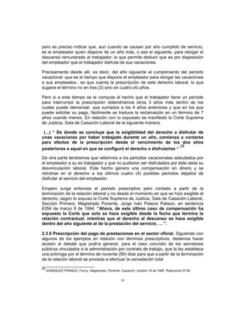 pero es preciso indicar que, aun cuando se causan por año cumplido de servicio,
es el empleador quien dispone de un año más, o sea el siguiente, para otorgar el
descanso remunerado al trabajador; lo que permite deducir que es por disposición
del empleador que el trabajador disfruta de sus vacaciones.
Precisamente desde allí, es decir, del año siguiente al cumplimiento del periodo
vacacional -que es el tiempo que dispone el empleador para otorgar las vacaciones
a sus empleados-, es que cuenta la prescripción de este derecho laboral, lo que
sugiere el término no en tres (3) sino en cuatro (4) años.
Pero si a este tiempo se le computa el hecho que el trabajador tiene un periodo
para interrumpir la prescripción obtendríamos otros 3 años más dentro de los
cuales puede demandar, que sumados a los 4 años anteriores y que en los que
puede solicitar su pago, fácilmente se traduce la reclamación en un término de 7
años cuando menos. En relación con lo expuesto se manifestó la Corte Suprema
de Justicia, Sala de Casación Laboral de la siguiente manera:
(...) “ De donde se concluye que la exigibilidad del derecho a disfrutar de
unas vacaciones por haber trabajado durante un año, comienza a contarse
para efectos de la prescripción desde el vencimiento de los dos años
28
posteriores a aquel en que se configuró el derecho a disfrutarlas “
De otra parte tendremos que referirnos a los periodos vacacionales adeudados por
el empleador a su ex trabajador y que no pudieron ser disfrutados por éste dada su
desvinculación laboral. Este hecho genera una compensación en dinero y se
retrotrae en el derecho a los últimos cuatro (4) posibles periodos dejados de
disfrutar al servicio del empleador.
Empero surge entonces el periodo prescriptivo pero contado a partir de la
terminación de la relación laboral y no desde el momento en que se hizo exigible el
derecho, según lo expuso la Corte Suprema de Justicia, Sala de Casación Laboral,
Sección Primera, Magistrado Ponente, Jorge Iván Palacio Palacio, en sentencia
6354 de marzo 9 de 1994. “Ahora, de este último caso de compensación ha
expuesto la Corte que solo se hace exigible desde la fecha que termina la
relación contractual, mientras que el derecho al descanso se hace exigible
dentro del año siguiente al de la prestación del servicio, ... ”.
2.3.6 Prescripción del pago de prestaciones en el sector oficial. Siguiendo con
algunos de los ejemplos en relación con términos prescriptivos, debemos hacer
alusión al debate que podría generar, para el caso concreto de los servidores
públicos vinculados a la administración por contrato de trabajo, que la ley establece
una prórroga por el término de noventa (90) días para que a partir de la terminación
de la relación laboral se proceda a efectuar la cancelación total
28

GONZALEZ FRANCO, Fanny. Magistrada, Ponente. Casación, octubre 18 de 1985. Radicación 9138.

29

 