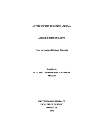 LA PRESCRIPCIÓN EN MATERIA LABORAL

ARMANDO RAMÍREZ OLARTE

Tesis para optar al título de Abogado

Presidente
Dr. ALVARO SALDARRIAGA ECHEVERRY
Abogado

UNIVERSIDAD DE MANIZALES
FACULTAD DE DERECHO
MANIZALES
2002
3

 