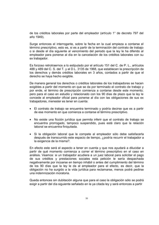 de los créditos laborales por parte del empleador (artículo 1° de decreto 797 del
año 1949).
Surge entonces el interrogante, sobre la fecha en la cual empieza a contarse el
término prescriptivo, esto es, si es a partir de la terminación del contrato de trabajo
o si desde el día siguiente al vencimiento del periodo que la ley le ha diferido al
empleador para ponerse al día en la cancelación de los créditos laborales con su
ex trabajador.
Es forzoso retrotraernos a lo estipulado por el artículo 151 del C. de P. L., artículos
488 y 489 del C. S. del T. y al D.L. 3135 de 1968, que establecen la prescripción de
los derechos y demás créditos laborales en 3 años, contados a partir de que el
derecho se haya hecho exigible.
De manera general los derechos o créditos laborales de los trabajadores se hacen
exigibles a partir del momento en que se da por terminado el contrato de trabajo y
por ende, el término de prescripción comienza a contarse desde este momento;
pero para el caso en estudio y relacionado con los 90 días de plazo que la ley le
concede al empleador oficial para ponerse al día con las obligaciones de sus ex
trabajadores, menester es tener en cuenta:
El contrato de trabajo se encuentra terminado y podría decirse que es a partir
de ese momento en que comienza a contarse el término prescriptivo.
No existe una ficción jurídica que permita inferir que el contrato de trabajo se
encuentra prorrogado, tampoco suspendido, pues está claro que la relación
laboral se encuentra finiquitada.
Si la obligación laboral que le compete al empleador sólo debe satisfacerla
después de transcurrido este espacio de tiempo, ¿podría recurrir el trabajador a
la exigencia de la misma?.
En efecto este será el aspecto a tener en cuenta y que nos ayudará a dilucidar a
partir de qué momento comienza a correr el término prescriptivo en el caso en
análisis. Veamos: si un trabajador acudiera a un juez laboral para solicitar el pago
de sus créditos y prestaciones sociales esta petición le sería despachada
negativamente por incoarse en tiempo inhábil o antes del cumplimiento del término
de los 90 días que la ley le da al empleador para el efecto, es decir, que la
obligación no ha surgido a la vida jurídica para reclamarse, menos podrá pedirse
una indemnización moratoria.
Queda entonces sin dubitación alguna que para el caso la obligación sólo se podrá
exigir a partir del día siguiente señalado en la ya citada ley y será entonces a partir

30

 