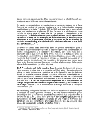 de ese momento, es decir, del día 91 de haberse terminado la relación laboral, que
empiece a correr el término prescriptivo pertinente.
En efecto, es necesario tener en cuenta el pronunciamiento realizado por la Corte
Suprema de Justicia al referirse precisamente a la indemnización moratoria
establecida en el artículo 1° de la ley 797 de 1949, aplicable para el sector oficial,
alude que precisamente el plazo de 90 días fue dado a la administración como
periodo de gracia para el pago total de los salarios y prestaciones a los
trabajadores: “ ... la indemnización por mora fue instituida con el propósito de
garantiz ar el pago de las prestaciones, indemnizaciones y salarios que se
adeudaran a los trabajadores oficiales al momento de la terminación del
contrato, concediéndole a la administración pública un plazo de gracia de 90
29
días para hacerlo, ... “ .
El término de gracia debe entenderse como un periodo contemplado para la
expedición o ejecución del presupuesto, la resolución pertinente, su notificación, los
ajustes presupuestales y el respectivo desembolso, pero nada más; con la
aclaración, eso sí, que dentro de dicho término mal puede el trabajador forzar por
medio judicial o administrativo el pago de dicha obligación, aunque ello sea una
manifiesta discriminación y violación al principio de igualdad consagrado en el
estatuto superior en relación con los trabajadores del sector privado puesto que a
éstos se les debe cancelar casi de manera inmediata a la terminación de la relación
laboral, todos sus salarios y créditos laborales.
2.3.7 Prescripción del título ejecutivo laboral: Antes de discurrir del tema se
hace necesario precisar que la prescripción del título valor y la acción ejecutiva
laboral no están debidamente regulados por la ley laboral lo que sin duda nos
llevará por analogía a retomar algunos conceptos y términos preceptuados en el
ordenamiento jurídico procesal civilista a fin de poder resolver las inquietudes en
relación con el tema, a la manera establecida en el artículo 145 del C. de P. L. que
a la letra dice: “ A falta de disposiciones especiales en el procedimiento del
trabajo, se aplicarán las normas análogas de este decreto, y en su defecto las
del Código Judicial “. En el entendido que el Código Judicial es el Código de
Procedimiento Civil.
Así, las cosas y como primer paso se hace necesario establecer de dónde emergen
o proceden los títulos ejecutivos laborales y de esta manera determinar qué se
entiende por tales y en virtud de ello tendremos entonces que según lo define el
artículo 100 del C. P. L. en su inciso primero: “ Será exigible ejecutivamente el
cumplimiento de toda obligación originada en una relación de trabajo que
conste en acto o documento que provenga del deudor o de su causante o que
emane de una decisión judicial o arbitral en firme “.
29

MENDEZ ARANGO, Rafael. Magistrado, Ponente. Corte Suprema de Justicia, Sala de Casación Laboral,
Junio 10 de 1997, radicación 9478-97.

31

 