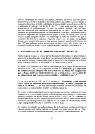 Pero en tratándose del término prescriptivo, menester es indicar que para poder
determinar el término de expiración del título ejecutivo laboral es necesario acudir al
ordenamiento jurídico civilista sustancial o procesal, según sea del caso, conforme
lo establece el artículo 145 del C. P. del T., y ante esta premisa y para no
desnaturalizar el establecimiento jurídico en materia procesal civil del título
ejecutivo tendremos que manifestar que podría ser de tres (3) años a partir del
momento en que la obligación se ha hecho exigible, vale decir, desde el momento
en que el empleador se comprometió en pagar la suma de dinero, o en que se
obligó o quedó obligado a hacer o no hacer algo, o partir del momento en que la
sentencia de primera o segunda instancia, según sea del caso, ha quedado
debidamente ejecutoriada; aunque hay quienes sugieren que dicho término es de
diez (10) años toda vez que no es necesario declararlo como tal y en atención a la
aplicación analógica de las normas procedimentales civiles en materia laboral.
2.3.8 SOLIDARIDAD EN LAS DEMANDAS EJECUTIVAS LABORALES:
Valdría la pena indagar si en una demanda ejecutiva laboral puede presentarse el
fenómeno de la solidaridad entre dos o más personas naturales o jurídicas y ante
esta premisa se hace indispensable acudir entonces a lo que disponen los artículos
528 y 529 del C. de Co. y el 1571 del C. C. en relación con el tema.
En efecto, por ministerio de la ley la solidaridad procede, según lo preceptúa el
artículo 528 del C. de Co., de la siguiente manera: “ El enajenante y el adquirente
del establecimiento responderán solidariamente de todas las obligaciones
que se hayan contraído hasta el momento de la enajenación, en desarrollo de
las actividades a que se encuentre destinado el establecimiento, ...”.
Por su parte, el artículo 1571 del C. C. establece: “ El acreedor podrá dirigirse
contra todos los deudores solidarios conjuntamente, o contra cualquiera de
ellos a su arbitrio, ...”. En esta condiciones podemos predicar la posibilidad de
existencia de la solidaridad en relación con títulos ejecutivos.
En el acto jurídico mediante el cual se trasmiten los derechos y obligaciones entre
una entre una y otra entidad, es decir, quien enajena y quien adquiere, pesan sobre
aquélla por disposición legal y de que trata el artículo 29 del C. de Co., una serie de
requerimientos que de no cumplir le impiden salir airosa en sus pretensiones de ser
exonerada de las obligaciones que adquirió o a las cuales fue sentenciada y donde
juega un papel determinante, la buena fe exenta de culpa.
En efecto y en relación con estos artículos del ordenamiento jurídico comercial, el
tribunal superior del distrito judicial de Bogotá con fecha febrero 26 de 1982,
vinculando a las dos entidades (enajenante y adquirente) en el mandamiento de

33

 
