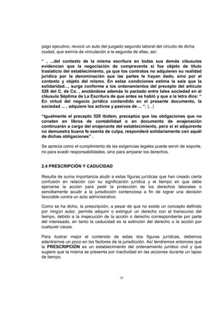 pago ejecutivo, revocó un auto del juzgado segundo laboral del circuito de dicha
ciudad, que eximía de vinculación a la segunda de ellas, así:
“ , ...del contexto de la misma escritura en todas sus demás cláusulas
evidencian que la negociación de compraventa sí fue objeto de título
traslaticio del establecimiento, ya que los contratos no adquieren su realidad
jurídica por la denominación que las partes le hayan dado, sino por el
contexto y objeto del mismo. En estas condiciones estima la sala que la
solidaridad..., surge conforme a los ordenamientos del precepto del artículo
528 del C. de Co. , anotándose además lo pactado entre tales sociedad en al
cláusula Séptima de La Escritura de que antes se habló y que a la letra dice: “
En virtud del negocio jurídico contendido en el presente documento, la
sociedad ... , adquiere los activos y pasivos de ... “. (...)
“Igualmente el precepto 529 ibídem, preceptúa que las obligaciones que no
consten en libros de contabilidad o en documento de enajenación
continuarán a cargo del enajenante del establecimiento, pero si el adquirente
no demuestra buena fe exenta de culpa, responderá solidariamente con aquél
de dichas obligaciones” .
Se aprecia como el cumplimiento de las exigencias legales puede servir de soporte,
no para evadir responsabilidades, sino para amparar los derechos.
2.4 PRESCRIPCIÓN Y CADUCIDAD
Resulta de suma importancia aludir a estas figuras jurídicas que han creado cierta
confusión en relación con su significación jurídica y el tiempo en que debe
ejercerse la acción para pedir la protección de los derechos laborales o
sencillamente acudir a la jurisdicción contenciosa a fin de lograr una decisión
favorable contra un acto administrativo.
Como se ha dicho, la prescripción, a pesar de que no existe un concepto definido
por ningún autor, permite adquirir o extinguir un derecho con el transcurso del
tiempo, debido a la inejecución de la acción o derecho correspondiente por parte
del interesado, en tanto la caducidad es la extinción del derecho o la acción por
cualquier causa.
Para ilustrar mejor el contenido de estas dos figuras jurídicas, debemos
adentrarnos un poco en los factores de la jurisdicción. Así tendremos entonces que
la PRESCRIPCIÓN es un establecimiento del ordenamiento jurídico civil y que
sugiere que la misma se presenta por inactividad en las acciones durante un lapso
de tiempo.

34

 