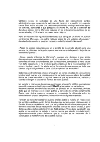 Contrario sensu, la caducidad es una figura del ordenamiento jurídico
administrativo que contempla la extinción del derecho o la acción por cualquier
causa. Bien podría aducirse una cierta compatibilidad y analogía entre las figuras
en comento, atendiendo a que persiguen un mismo fin, cual es la extinción del
derecho o acción, con la diferencia palpable en los ordenamientos jurídicos de las
ramas privada y pública hacia las cuales están dirigidos.
Pero, en tratándose de figuras casi idénticas y que persiguen un mismo fin, aunque
en términos diferentes, ¿no podría hablarse acaso de una violación al principio y
derecho fundamental a la igualdad contenido en la Constitución Nacional?.

¿Acaso no existen reclamaciones en el ámbito de lo privado laboral como una
pensión de jubilación, verbi gratia, que no sea exactamente la pensión de jubilación
en el sector público?.
¿Dónde estaría entonces la diferencia?. ¿Acaso una decisión o una acción
desplegada por una entidad pública u oficial, o a través de uno de sus funcionarios
u oficinas adscritas o dependientes, con su maquinaria, demostrado el nexo causal
y el daño ocasionado, ¿ no produce iguales efectos al de la responsabilidad civil
extracontractual, cuando de afectarse los derechos de una persona se trata, con
idéntica o igual obligación de la parte pública o privada de resarcirlos?.
Debemos acudir entonces a lo que propugnan las ramas privadas del ordenamiento
jurídico legal, cual es una relación entre los particulares en un plano de igualdad,
donde se puede renunciar a algunos derechos por ley establecidos, siempre y
cuando no tengan el carácter de normas de orden público.
No sucede lo mismo con las ramas que integran el derecho público, normatividad
que está expresamente dirigida por el ESTADO y las cuales los particulares
debemos atender, sin que exista el plano de igualdad en las relaciones jurídicas,
dado que las mismas son de orden público y por ende de estricto cumplimiento.
Desde esta óptica podemos empezar a comprender la diferencia entre los
ordenamientos privado y el público, en relación con las figuras en estudio.
También es menester realizar un sucinto análisis sobre la materia en relación con
los servidores públicos, amén de los derechos que surgen en sus relaciones con el
Estado. Al respecto podemos decir que se igualó en los términos prescriptivos los
derechos laborales de los trabajadores oficiales con los del sector privado, a partir
de la expedición del decreto ley 3135 de 1968, artículo 41; en tanto su relación esté
regida por un contrato de trabajo, o cuando menos que, siendo vinculado legal y
reglamentariamente pueda demostrar que su función es de trabajador de la
construcción o mantenimiento de una obra pública.

35

 