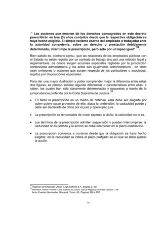 " Las acciones que emanen de los derechos consagrados en este decreto
prescribirán en tres (3) años contados desde que la respectiva obligación se
haya hecho exigible. El simple reclamo escrito del empleado o trabajador ante
la autoridad competente, sobre un derecho o prestación debidamente
31
determinado, interrumpe la prescripción, pero sólo por un lapso igual" .
Bien sabido es, contrario sensu, que las relaciones de los empleados públicos con
el Estado no están regidas por un contrato de trabajo sino por una relación legal y
reglamentaria, de donde surgen acciones especiales regladas por la jurisdicción
contenciosa administrativa y los actos son igualmente administrativos , en tanto
sean omisiones o acciones que surgen respecto de los particulares o asociados,
regidos por disposiciones especiales.
Para dar una mayor ilustración y poder comprender mejor la diferencia entre estas
dos figuras, es preciso señalar algunas diferencias o características entre ellas, a
saber, las cuales han sido claramente determinadas y expuestas a través de la
32
jurisprudencia proferida por la Corte Suprema de Justicia .
En tanto la prescripción es un medio de defensa, ésta debe ser alegada por
quien quiere sacar provecho de ella, ataca la pretensión; la caducidad puede y
debe ser declarada de oficio por el juez y opera ipso jure.
La prescripción es renunciable de modo expreso o tácito; la caducidad no lo es.
Los términos de la prescripción admiten suspensión y pueden interrumpirse; la
caducidad no lo permite y la acción se debe interponer en el plazo establecido.
La prescripción comienza a contarse desde que la obligación se haya hecho
exigible; en la caducidad se indica el plazo prefijado en el cual se debe ejercer
la acción.

31
32

Régimen del Empleado Oficial. Legis Editores S.A.. Bogotá. p. 397
MIRANDA, Ramón. Ponente. Corte Suprema de Justicia. Sala de Negocios Generales. Octubre 1 / 46.

Actor Evaristo Hernández Hincapié. Tomo LXI. Páginas 589 a 592.

36

 