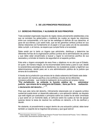 3. DE LOS PRINCIPIOS PROCESALES

3.1 DERECHO PROCESAL Y ALGUNOS DE SUS PRINCIPIOS
Toda sociedad organizada requiere de reglas claras previamente establecidas a las
que se sometan los gobernados y mediante las cuales se regule las relaciones
entre sus componentes, a fin que se les satisfaga el disfrute de sus derechos, el
goce de sus bienes y por sobre todo, que se les garantice certeza jurídica en sus
diarias relaciones con fundamento en el papel o rol que cada uno de los asociados
debe cumplir, o al menos, se espera que cumpla frente a la sociedad.
Debe existir por lo tanto un órgano que administre, distribuya y determine las
diferentes formas de la organización político jurídica de la administración de justicia
y que debe estar encaminada a buscar y lograr la convivencia pacífica de sus
asociados y a brindar el máximo de seguridad en el aspecto jurídico.
Este ente u órgano encargado de esos fines u objetivos no es otro que el Estado,
en quien, de manera íntegra, se ha encomendado dicha tarea y para lo cual, desde
la característica psicológica de la obediencia, los ciudadanos acatan y legitiman sus
determinaciones, dando paso así a una administración pública de la justicia que
emana de la soberanía.
A través de la jurisdicción que emana de la citada soberanía del Estado este debe
dar solución de manera pacífica a los conflictos a través de los diferentes
procesos judiciales que impida la realización de la justicia por propias manos .
“Por Jurisdicción se entiende la función pública de
administrar
justicia, que emana de la soberanía del Estado... tiene por fin la realización
o declaración del derecho ...”

33

.

Para que esta rama del derecho, íntimamente relacionada con el aspecto jurídico
sustancial pueda tener un desarrollo adecuado y una aplicación debida, se requiere
que esté regido por postulados o principios sobre los cuales ha de estar cimentada
y que serán en un momento dado, el vehículo sobre los cuales se han de apoyar
quienes tienen la tarea de resolver los conflictos en derecho, a fin de clarificar y
decidir.
No obstante, el procedimiento a seguir dentro de una actuación judicial, debe tener
también un soporte de la magnitud del proceso y que igual será el
33

Devis Echandía, Hernando. Compendio de Derecho Procesal Teoría General del Proceso. Tomo I. Biblioteca
Jurídica DIKE. Decimotercera Edición 1994, p. 77.

37

 