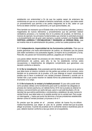 establecido con anterioridad a fin de que los sujetos sepan de antemano las
condiciones en que se va a debatir el derecho reclamado, es decir, que debe existir
un procedimiento que permita a las partes integrantes de la litis, saber en qué
forma se deben orientar sus peticiones y en qué oportunidades, etc.
Pero también es necesario que el Estado dote a los funcionarios judiciales, jueces y
magistrados de nuevos elementos y procedimientos que les permitan realizar
verdaderos procesos y no maniata rlos en la práctica de pruebas, en términos, a
manera de ejemplo; los principios fundamentales que orientan la actividad procesal
y el procedimiento son de gran valor siempre y cuando cumplan una finalidad, DEN
CERTEZA JURÍDICA Y ESTABLEZCAN Y BUSQUEN LA VERDAD REAL, que
se invierta más en la administración de justicia, y entre los cuales podemos citar:
3.1.1 Independencia, imparcialidad de los funcionarios judiciales. Para que se
pueda garantizar una recta administración de justicia, es necesario que los jueces
sólo estén sometidos a los postulados legales, al imperio de la constitución y la ley.
Para ello, los jueces son funcionarios públicos, pagados por el Estado.
Los jueces deben decidir los procesos sin otro interés que no sea el de la correcta
administración de justicia, para ello, la ley ha establecido normas sobre
recusaciones e impedimentos de obligatorio cumplimiento que garantizan una
decisión conforme a derecho.
3.1.2 De la inmediación. Este postulado permite deducir que el juez es la persona
que debe tener el máximo contacto con las partes que actúan en el proceso, como
también en la producción de la prueba, a fin que obtenga el mayor conocimiento
posible que lo lleve a evidenciar una verdad procesal coherente y acorde con la
verdad real y que pueda resolver en debida forma las pretensiones contenidas en
el proceso a su cargo.
3.1.3 De la buena fe, la verdad y la lealtad procesal: El juez sólo puede tener
como pruebas válidas como fundamento para surtir su decisión las allegadas al
proceso de manera oportuna y en debida forma. El fin de la prueba es obtener la
certeza y convencimiento por parte del juez, para lo cual está facultado a fin de
decretar las que estime pertinentes o conducentes y establecer de esta manera la
verdad formal, que debe estar en lo posible acorde con la verdad real. Pero surge
un interrogante, ¿ hasta qué punto los términos y formas probatorias establecidas
atentan contra la verdad procesal y el proces o en sí ?.
Es preciso que las partes en el
proceso actúen de buena fe y no utilicen
medios fraudulentos que alejen al juez de la posible verdad real que se pueda
allegar al proceso. Cuando las pruebas son lo suficiente claras e ilustrativas para el
juez, deberá resolver conforme a las que obren en el expediente.

38

 