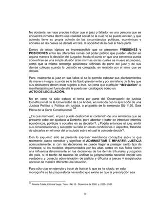 No obstante, se hace preciso indicar que el juez o fallador es una persona que se
encuentra inmersa dentro una realidad social de la cual no se puede extraer, y que
además tiene su propia opinión de las circunstancias políticas, económicas y
sociales en las cuales se debate el País, la sociedad de la cual él hace parte.
Dentro de estos tópicos es imprescindible que se presenten PRESIONES y
POSICIONES entre las diferentes ramas del poder público que pueden afectar en
alguna manera la decisión del juzgador, hasta el punto en que una sentencia pueda
convertirse en una simple alusión a las normas en las cuales se mueve el proceso,
como que la misma contenga posiciones definidas de parte del juez y de sus
demás colegas cuando la decisión es colegiada, en relación con el tema que se
debate.
Pero, realmente al juez en sus fallos sí se le permite esbozar sus planteamientos
de manera integra, cuando se le ha fijado previamente y por ministerio de la ley que
sus decisiones deben estar sujetos a ésta, so pena que cualquier “desviación” o
manifestación por fuera de ella le pueda ser catalogado como un
ACTO DE LEGISLACIÓN.
No en vano ha sido tratado el tema por parte del Observatorio de justicia
Constitucional de la Universidad de Los Andes, en relación con la aplicación de una
Justicia Política o Política sin justicia, a propósito de la sentencia SU-1150, Sala
34
Plena de la Corte Constitucional .
¿En qué momento, el juez puede desbordar el contenido de una sentencia que se
presume debe ser ajustada a Derecho, para abordar o tratar de introducir criterios
económicos, políticos y sociales en su decisión?. ¿Podría entonces el juez emitir
sus consideraciones y sustentar su fallo en estas condiciones o aspectos, tratando
de ubicarlos en el tenor del articulado sobre el cual le compete decidir?.
Con lo expuesto sólo se pretende expresar meridianos conceptos sobre lo que
realmente puede constituir y significar el ADMINISTRAR E IMPARTIR JUSTICIA
adecuadamente; si con las decisiones se puede llegar a proteger cierto tipo de
intereses; si los modelos implementados por las altas cortes en sus fallos tienen
una influencia determinante en las decisiones de los demás tribunales y juzgados
del país, si el hecho de tratarse de unificar la jurisprudencia nacional impide una
verdadera y correcta administración de justicia y dificulta a jueces y magistrados
apreciar de manera diferente una situación.
Para sólo citar un ejemplo y tratar de ilustrar lo que se ha citado, en esta
monografía se ha propuesto la necesidad que existe en que la prescripción sea

34

Revista Tutela, Editorial Legis, Tomo I No.12 - Diciembre de 2000, p. 2525– 2535

39

 