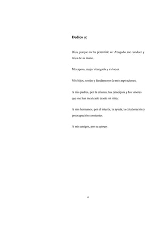 Dedico a:

Dios, porque me ha permitido ser Abogado, me conduce y
lleva de su mano.

Mi esposa, mujer abnegada y virtuosa.

Mis hijos, sostén y fundamento de mis aspiraciones.

A mis padres, por la crianza, los principios y los valores
que me han inculcado desde mi niñez.

A mis hermanos, por el interés, la ayuda, la colaboración y
preocupación constantes.

A mis amigos, por su apoyo.

4

 