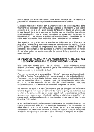 tratada como una excepción previa, para evitar desgaste de los despachos
judiciales que permitan descongestionar la administración de justicia.
La directriz nacional en relación con la jurisprudencia en tal sentido apunta a darle
tratamiento de excepción perentoria, surge entonces el interrogante ¿ qué podría
sucederle al a - quo o al ad – quem en caso de “desviarse” de una las funciones de
la sala laboral de la corte suprema de justicia cual es el unificar los criterios
jurisprudenciales?, ¿ estarían acaso incursos en un prevaricato, en un acto de
desobediencia?, ¿ se iniciaría acaso un proceso disciplinario, o en el peor de los
casos, sería acusado de haber propiciado con su conducta una vía de hecho?
Son aspectos que quedan para la reflexión, en todo caso, en la búsqueda de
propuestas, de mejores y adecuadas formas de administración de justicia; ¿ dónde
puede quedar entonces la jurisprudencia que los jueces emiten al fallar los
procesos a su encargo?, ¿ o es que acaso la jurisprudencia está sólo en las manos
de las altas cortes, es decir, reservada de manera única y exclusiva a estas
corporaciones?.
3.2 PRINCIPIOS PROCESALES Y DEL PROCEDIMIENTO EN RELACIÓN CON
LOS CONSTITUCIONALES Y DE ADMINISTRACIÓN DE JUSTICIA
Está claro que nuestro país
es un Estado
Social de Derecho, donde
tenemos un sistema reglado de normas y en el cual conocemos de manera cierta
los pormenores de la actuación judicial.
Pero no es menos cierto que la palabra "Social" agregada por la constitución
de 1991 al Estatuto Superior le ha dado una característica más de fondo al Estado
Colombiano toda vez que de ella deriva un orden social justo, la solidaridad hacia y
para los gobernados, el reconocimiento y protección de las libertades individuales,
etc., a la luz del desarrollo de los principios constitucionales como base
fundamental para la concreción de las finalidades y objetivos del Estado.
No en vano, ha dicho la Corte Constitucional que los principios que inspiran el
Estatuto Superior consagran un conjunto de valores y principios materiales que
apuntan a la conformación de un orden social justo; prescripciones jurídicas
generales que suponen una delimitación política y axiológica reconocida y, en
consecuencia, restringen el espacio de interpretación, lo cual hace de ellos normas
de aplicación inmediata.
Al ser catalogado nuestro país como un Estado Social de Derecho, definición que
implica que Colombia no es sólo uno de aquellos de Derecho, de normas como el
liberal clásico, sino que es además un Estado Social, de donde surgen tres
componentes en interacción recíproca a saber; un objetivo social; la concepción
democrátic a del poder y la sumisión de estos términos a la disciplina del derecho.
40

 