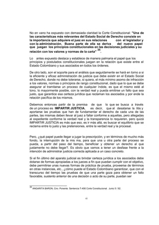 No en vano ha expuesto con demasiada claridad la Corte Constitucional: "Una de
las características más relevantes del Estado Social de Derecho consiste en
la importancia que adquiere el juez en sus relaciones
con el legislador y
con la administración. Buena parte de ella se deriva
del nuevo papel
que juegan los principios constitucionales en las decisiones judiciales y su
relación con los valores y normas de la carta"

35

.

Lo antes expuesto destaca y establece de manera palmaria el papel que los
principios y postulados constitucionales juegan en la relación que existe entre el
Estado Colombiano y sus asociados en todos los órdenes.
De otro lado, son el soporte para el análisis que seguidamente se hará en torno a si
la eficiente y eficaz administración de justicia que debe existir en el Estado Social
de Derecho, donde no debe tolerarse, si quiera, el más mínimo asomo de infracción
a los valores, normas o principios de rango constitucional, dado que lo que se debe
asegurar al tramitarse un proceso de cualquier índole, es que el mismo esté al
tono, lo mayormente posible, con la verdad real y pueda emitirse un fallo que sea
justo, que garantice esa certeza jurídica que reclaman los asociados y por ende la
relación pacífica de los mismos.
Debemos entonces partir de la premisa de que lo que se busca a través
de un proceso es IMPARTIR JUSTICIA,
es decir, que al desatarse la litis y
aportarse las pruebas que han de fundamentar el derecho de cada una de las
partes, las mismas deben llevar al juez a fallar conforme a aquellas, pero allegadas
al expediente conforme la verdad real y la transparencia lo requieren, pero quizá
IMPARTIR JUSTICIA es más que eso, es ir más allá, es buscar el equilibrio que se
reclama entre lo justo y las pretensiones, entre la verdad real y la procesal.

Pero, ¿qué papel puede llegar a jugar la prescripción, y en términos de mucho más
fondo, la interrupción de la mis ma, para que una u otra parte del proceso se
pueda, a partir del paso del tiempo, beneficiar y obtener un derecho al que
justamente no debe llegar?. Es obvio que vamos a tener un desfase frente a la
intención de administrar justicia correcta aplicada a un caso concreto.
Si el fin último del aparato judicial es brindar certeza jurídica a los asociados debe
dotarse de formas apropiadas a los jueces a fin que puedan cumplir con el objetivo,
debe permitirse unas nuevas formas de práctica de prueba, proveerse de términos
en otras instancias, etc., ¿cómo puede el Estado Colombiano garantizar, que con el
transcurso del tiempo las pruebas de que una parte goza para obtener un fallo
favorable, sustento anterior de una decisión o acto de su parte, puedan ser

35

ANGARITA BARON, Ciro. Ponente. Sentencia T-406 Corte Constitucional. Junio 5 / 92.

41

 