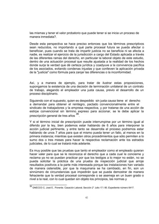 las mismas y tener el valor probatorio que puede tener si se inicia un proceso de
manera inmediata?.
Desde esta perspectiva se hace preciso entonces que los términos prescriptivos
sean reducidos, no importando a qué parte procesal futura se pueda afectar o
beneficiar, pues cuando se trata de impartir justicia no se beneficia ni se afecta a
nadie, es realizar el ejercicio de la jurisdicción a cargo del Estado aplicada a través
de las diferentes ramas del derecho, en particular la laboral objeto de este estudio,
dentro de una actuación procesal que resulte ajustada a la realidad de los hechos
donde surja la verdad que dé certeza jurídica y coadyuve a la convivencia pacífica
de los asociados, evitando condenas injustas y que conlleven la aplicación privada
de la "justicia" como fórmula para zanjar las diferencias o la inconformidad.

Así, y a manera de ejemplo, para tratar de ilustrar estas proposiciones,
supongamos la existencia de una decisión de terminación unilateral de un contrato
de trabajo, alegando el empleador una justa causa, previo el desarrollo de un
proceso disciplinario.
Siguiendo con el supuesto, quien es despedido sin justa causa tiene el derecho
a demandar para obtener el reintegro, pactado convencionalmente entre el
sindicato de trabajadores y la empresa respectiva, y por tratarse de una acción de
estirpe convencional sin término expreso para accionar, se le debe aplicar la
36
prescripción general de tres años .
Y si el término inicial de prescripción puede interrumpirse por un término igual al
diferido por la ley, bien podemos estar hablando de 6 años para interponer la
acción judicial pertinente, y entre tanto se desarrolla el proceso podremos estar
hablando de unos 7 años para que el mismo pueda tener un fallo, al menos en la
primera instancia; mientras que existen otros procedimientos que sólo permiten a lo
sumo dos o tres meses para hacer la respectiva reclamación ante los estrados
judiciales, de lo cual se tratará más adelante.
Es muy posible que las pruebas que tanto el empleador como el empleado quieran
hacer valer para que se le reconozca el derecho que a cada cual le concierne y
reclama ya no se puedan practicar por que los testigos a lo mejor no están, no se
pueda solicitar la práctica de una prueba de inspección judicial que arroje
resultados positivos a la parte más interesada porque las instalaciones han variado
de manera ostensible, por que la maquinaria se ha cambiado, en fin, son un
sinnúmero de circunstancias que impedirán que se pueda demostrar de manera
fehaciente que la verdad procesal corresponde o se asemeja en un buen grado o
nivel a la real, con lo cual quedan sin objeto los principios, las normas y
36

GNECCO C, José E.. Ponente. Casación Laboral, Sección 2° Julio 17 / 80. Expediente número 6417.

42

 