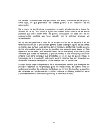 los valores constitucionales que proclaman una eficaz administración de justicia,
sobre todo, los que pretendían dar certeza jurídica a las relaciones de los
gobernados.
De la mano de los términos prescriptivos va unido el principio de la buena fe,
artículo 83 de la Carta Política, ligado de manera íntima con el de la lealtad
procesal que debe existir entre las partes, consagrado en cada uno de los
ordenamientos jurídicos que tiene relación con la actividad procesal y/o
procedimental.
No se trata de presumir la mala fe, de lo que se trata es de explorar si en los
términos diferidos de la prescripción general puede existir por alguna de las partes,
un manejo que aunque legal, permita por el transcurso del tiempo impedir que uno
de los interesados pueda aportar las pruebas que necesita para lograr un fallo
según sus aspiraciones, en franco detrimento de sus intereses y a favor de la parte
contraria que puede no merecerlo y que ha acudido a una maniobra jurídica con
amparo legal para conseguir sus propósitos, es decir, que se pueda utilizar la
interrupción de la prescripción y el mismo término inicial de ésta con fines diversos
al que efectivamente haya justicia y brille en el proceso la verdad real.
Es aquí donde surge la importancia de la hermeneútica jurídica que acompase los
principios laborales de favorabilidad para los trabajadores, de justicia entre las
partes contractuales, de protección del trabajo, de mínimo de derechos y garantías
del trabajador, en relación con los constitucionales de equilibrio y solidaridad social
y justicia económica, convivencia pacífica y el orden soc ial justo.

43

 
