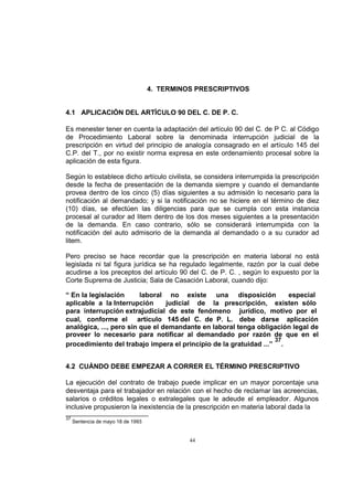 4. TERMINOS PRESCRIPTIVOS

4.1 APLICACIÓN DEL ARTÍCULO 90 DEL C. DE P. C.
Es menester tener en cuenta la adaptación del artículo 90 del C. de P C. al Código
de Procedimiento Laboral sobre la denominada interrupción judicial de la
prescripción en virtud del principio de analogía consagrado en el artículo 145 del
C.P. del T., por no existir norma expresa en este ordenamiento procesal sobre la
aplicación de esta figura.
Según lo establece dicho artículo civilista, se considera interrumpida la prescripción
desde la fecha de presentación de la demanda siempre y cuando el demandante
provea dentro de los cinco (5) días siguientes a su admisión lo necesario para la
notificación al demandado; y si la notificación no se hiciere en el término de diez
(10) días, se efectúen las diligencias para que se cumpla con esta instancia
procesal al curador ad litem dentro de los dos meses siguientes a la presentación
de la demanda. En caso contrario, sólo se considerará interrumpida con la
notificación del auto admisorio de la demanda al demandado o a su curador ad
litem.
Pero preciso se hace recordar que la prescripción en materia laboral no está
legislada ni tal figura jurídica se ha regulado legalmente, razón por la cual debe
acudirse a los preceptos del artículo 90 del C. de P. C. , según lo expuesto por la
Corte Suprema de Justicia; Sala de Casación Laboral, cuando dijo:
“ En la legislación
laboral no existe una disposición
especial
aplicable a la Interrupción
judicial de la prescripción, existen sólo
para interrupción extrajudicial de este fenómeno jurídico, motivo por el
cual, conforme el artículo 145 del C. de P. L. debe darse aplicación
analógica, ..., pero sin que el demandante en laboral tenga obligación legal de
proveer lo necesario para notificar al demandado por razón de que en el
37
procedimiento del trabajo impera el principio de la gratuidad ...” .
4.2 CUÁNDO DEBE EMPEZAR A CORRER EL TÉRMINO PRESCRIPTIVO
La ejecución del contrato de trabajo puede implicar en un mayor porcentaje una
desventaja para el trabajador en relación con el hecho de reclamar las acreencias,
salarios o créditos legales o extralegales que le adeude el empleador. Algunos
inclusive propusieron la inexistencia de la prescripción en materia laboral dada la
37

Sentencia de mayo 18 de 1993

44

 