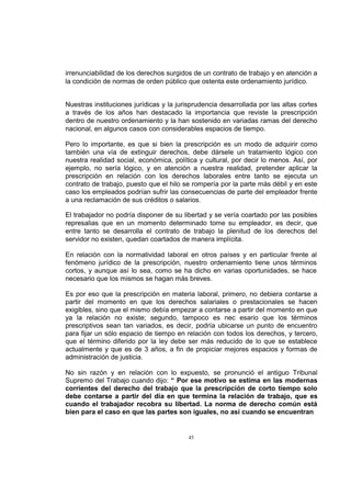 irrenunciabilidad de los derechos surgidos de un contrato de trabajo y en atención a
la condición de normas de orden público que ostenta este ordenamiento jurídico.
Nuestras instituciones jurídicas y la jurisprudencia desarrollada por las altas cortes
a través de los años han destacado la importancia que reviste la prescripción
dentro de nuestro ordenamiento y la han sostenido en variadas ramas del derecho
nacional, en algunos casos con considerables espacios de tiempo.
Pero lo importante, es que si bien la prescripción es un modo de adquirir como
también una vía de extinguir derechos, debe dársele un tratamiento lógico con
nuestra realidad social, económica, política y cultural, por decir lo menos. Así, por
ejemplo, no sería lógico, y en atención a nuestra realidad, pretender aplicar la
prescripción en relación con los derechos laborales entre tanto se ejecuta un
contrato de trabajo, puesto que el hilo se rompería por la parte más débil y en este
caso los empleados podrían sufrir las consecuencias de parte del empleador frente
a una reclamación de sus créditos o salarios.
El trabajador no podría disponer de su libertad y se vería coartado por las posibles
represalias que en un momento determinado tome su empleador, es decir, que
entre tanto se desarrolla el contrato de trabajo la plenitud de los derechos del
servidor no existen, quedan coartados de manera implícita.
En relación con la normatividad laboral en otros países y en particular frente al
fenómeno jurídico de la prescripción, nuestro ordenamiento tiene unos términos
cortos, y aunque así lo sea, como se ha dicho en varias oportunidades, se hace
necesario que los mismos se hagan más breves.
Es por eso que la prescripción en materia laboral, primero, no debiera contarse a
partir del momento en que los derechos salariales o prestacionales se hacen
exigibles, sino que el mismo debía empezar a contarse a partir del momento en que
ya la relación no existe; segundo, tampoco es nec esario que los términos
prescriptivos sean tan variados, es decir, podría ubicarse un punto de encuentro
para fijar un sólo espacio de tiempo en relación con todos los derechos, y tercero,
que el término diferido por la ley debe ser más reducido de lo que se establece
actualmente y que es de 3 años, a fin de propiciar mejores espacios y formas de
administración de justicia.
No sin razón y en relación con lo expuesto, se pronunció el antiguo Tribunal
Supremo del Trabajo cuando dijo: “ Por ese motivo se estima en las modernas
corrientes del derecho del trabajo que la prescripción de corto tiempo solo
debe contarse a partir del día en que termina la relación de trabajo, que es
cuando el trabajador recobra su libertad. La norma de derecho común está
bien para el caso en que las partes son iguales, no así cuando se encuentran

45

 