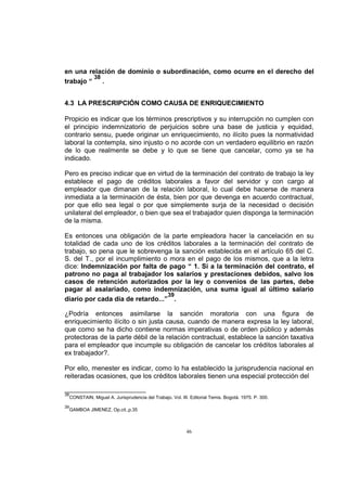 en una relación de dominio o subordinación, como ocurre en el derecho del
38
trabajo “
.
4.3 LA PRESCRIPCIÓN COMO CAUSA DE ENRIQUECIMIENTO
Propicio es indicar que los términos prescriptivos y su interrupción no cumplen con
el principio indemnizatorio de perjuicios sobre una base de justicia y equidad,
contrario sensu, puede originar un enriquecimiento, no ilícito pues la normatividad
laboral la contempla, sino injusto o no acorde con un verdadero equilibrio en razón
de lo que realmente se debe y lo que se tiene que cancelar, como ya se ha
indicado.
Pero es preciso indicar que en virtud de la terminación del contrato de trabajo la ley
establece el pago de créditos laborales a favor del servidor y con cargo al
empleador que dimanan de la relación laboral, lo cual debe hacerse de manera
inmediata a la terminación de ésta, bien por que devenga en acuerdo contractual,
por que ello sea legal o por que simplemente surja de la necesidad o decisión
unilateral del empleador, o bien que sea el trabajador quien disponga la terminación
de la misma.
Es entonces una obligación de la parte empleadora hacer la cancelación en su
totalidad de cada uno de los créditos laborales a la terminación del contrato de
trabajo, so pena que le sobrevenga la sanción establecida en el artículo 65 del C.
S. del T., por el incumplimiento o mora en el pago de los mismos, que a la letra
dice: Indemnización por falta de pago “ 1. Si a la terminación del contrato, el
patrono no paga al trabajador los salarios y prestaciones debidos, salvo los
casos de retención autorizados por la ley o convenios de las partes, debe
pagar al asalariado, como indemnización, una suma igual al último salario
39
diario por cada día de retardo...” .
¿Podría entonces asimilarse la sanción moratoria con una figura de
enriquecimiento ilícito o sin justa causa, cuando de manera expresa la ley laboral,
que como se ha dicho contiene normas imperativas o de orden público y además
protectoras de la parte débil de la relación contractual, establece la sanción taxativa
para el empleador que incumple su obligación de cancelar los créditos laborales al
ex trabajador?.
Por ello, menester es indicar, como lo ha establecido la jurisprudencia nacional en
reiteradas ocasiones, que los créditos laborales tienen una especial protección del
38
39

CONSTAIN, Miguel A. Jurisprudencia del Trabajo. Vol. III. Editorial Temis. Bogotá. 1975. P. 300.
GAMBOA JIMENEZ, Op.cit.,p.35

46

 