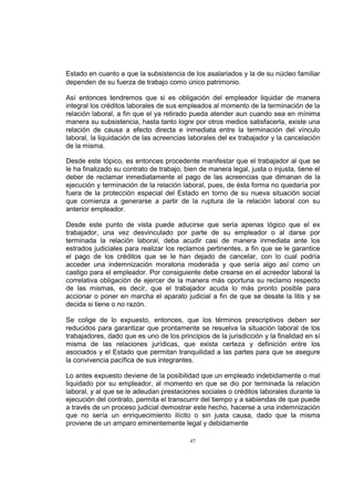 Estado en cuanto a que la subsistencia de los asalariados y la de su núcleo familiar
dependen de su fuerza de trabajo como único patrimonio.
Así entonces tendremos que si es obligación del empleador liquidar de manera
integral los créditos laborales de sus empleados al momento de la terminación de la
relación laboral, a fin que el ya retirado pueda atender aun cuando sea en mínima
manera su subsistencia, hasta tanto logre por otros medios satisfacerla, existe una
relación de causa a efecto directa e inmediata entre la terminación del vínculo
laboral, la liquidación de las acreencias laborales del ex trabajador y la cancelación
de la misma.
Desde este tópico, es entonces procedente manifestar que el trabajador al que se
le ha finalizado su contrato de trabajo, bien de manera legal, justa o injusta, tiene el
deber de reclamar inmediatamente el pago de las acreencias que dimanan de la
ejecución y terminación de la relación laboral, pues, de ésta forma no quedaría por
fuera de la protección especial del Estado en torno de su nueva situación social
que comienza a generarse a partir de la ruptura de la relación laboral con su
anterior empleador.
Desde este punto de vista puede aducirse que sería apenas lógico que el ex
trabajador, una vez desvinculado por parte de su empleador o al darse por
terminada la relación laboral, deba acudir casi de manera inmediata ante los
estrados judiciales para realizar los reclamos pertinentes, a fin que se le garantice
el pago de los créditos que se le han dejado de cancelar, con lo cual podría
acceder una indemnización moratoria moderada y que sería algo así como un
castigo para el empleador. Por consiguiente debe crearse en el acreedor laboral la
correlativa obligación de ejercer de la manera más oportuna su reclamo respecto
de las mismas, es decir, que el trabajador acuda lo más pronto posible para
accionar o poner en marcha el aparato judicial a fin de que se desate la litis y se
decida si tiene o no razón.
Se colige de lo expuesto, entonces, que los términos prescriptivos deben ser
reducidos para garantizar que prontamente se resuelva la situación laboral de los
trabajadores, dado que es uno de los principios de la jurisdicción y la finalidad en sí
misma de las relaciones jurídicas, que exista certeza y definición entre los
asociados y el Estado que permitan tranquilidad a las partes para que se asegure
la convivencia pacífica de sus integrantes.
Lo antes expuesto deviene de la posibilidad que un empleado indebidamente o mal
liquidado por su empleador, al momento en que se dio por terminada la relación
laboral, y al que se le adeudan prestaciones sociales o créditos laborales durante la
ejecución del contrato, permita el transcurrir del tiempo y a sabiendas de que puede
a través de un proceso judicial demostrar este hecho, hacerse a una indemnización
que no sería un enriquecimiento ilícito o sin justa causa, dado que la misma
proviene de un amparo eminentemente legal y debidamente
47

 