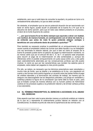 establecido, pero que sí está lejos de consultar la equidad y la justicia en torno a lo
verdaderamente adeudado y lo que se debe cancelar.
No obstante, el empleador que se vea en potencial situación de ser sancionado con
base en dicha figura, puede acudir al postulado de la buena fe a fin que se le
absuelva de dicha sanción, pero que en todo caso deberá probarla en el proceso,
al decir de la Corte Suprema de Justicia:
“ ..., por que la buena fe se ha dicho siempre que equivale a obrar con lealtad,
con rectitud, de manera honesta, en contraposición con el obrar de mala fe; y
se entiende que actúa de mala fe quien pretende obtener ventajas o
40
beneficios sin una suficiente dosis de probidad o pulcritud ”
.
Pero también es necesario analizar la posibilidad de un enriquecimiento sin justa
causa cuando el empleador retiene las sumas que debe liquidar a su ex trabajador
una vez terminada la relación laboral, por que si bien es cierto el amparo de la
buena fe probado puede eximir al patrono de pagar la indemnización moratoria, no
es menos cierto que por el artículo 65 del C. S. de T. el operario está amparado
para recurrir al pago de la indemnización en ella contemplada y; aunque las
diferencias entre el posible enriquecimiento sin justa causa entre una y otra parte
sean ostensiblemente abismales por las consecuencias jurídicas que ello puede
implicar, lo cierto es que por las características que revisten los salarios para el
empleado, estos deben ser pagados lo más pronto posible.
Por ello, se reitera, es necesario que los términos prescriptivos sean estudiados y
mucho más de fondo, que se diseñe y se establezca en la ley, una regulación en
cuanto a las formas como podría lograrse un acuerdo entre las partes frente al pago
de créditos laborales y la terminación del contrato de trabajo, de manera que se
asegure una descongestión de los despachos judiciales y se ponga en verdadera y
auténtica práctica la figura de la conciliación que tanta falta le hace al país, para
que el Estado cumpla de manera efectiva con su función pública de Administrar
Justicia en los procesos sujetos a la jurisdicción laboral y de brindar certeza jurídica
a sus asociados.
4.4

EL TÉRMINO PRESCRIPTIVO, EL DERECHO A ACCIONAR, O EL ABUSO
DEL DERECHO

Este aspecto que bien vale la pena abordar merece un profundo análisis en materia
de lo que es y representa el ordenamiento jurídico laboral en relación con el
Constitucional, no desde el punto de vista de la supremacía de las normas sino

40

Gaceta Judicial, t. LXXXVIII, pág. 223.

48

 
