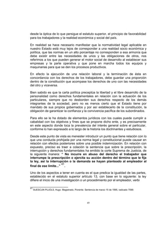 desde la óptica de lo que persigue el estatuto superior, el principio de favorabilidad
para los trabajadores y la realidad económica y social del país.
En realidad se hace necesario manifestar que la normatividad legal aplicable en
nuestro Estado está muy lejos de corresponder a una realidad socio económica y
política, que las normas en un alto porcentaje no corresponden a esa armonía que
debe existir entre las necesidades de unos y las obligaciones de otros, nos
referimos a los que pueden generar el motor social de desarrollo al establecer sus
empresas y la parte operativa y que pone en marcha todos los equipos y
maquinarias para que se den los procesos productivos.
En efecto la ejecución de una relación laboral y la terminación de ésta en
concordancia con los derechos de los trabajadores, debe guardar una proporción
dentro de la constitución que acompase los derechos de uno con las necesidades
del otro y viceversa.
Bien sabido es que la carta política preceptúa la libertad y el libre desarrollo de la
personalidad como derechos fundamentales en relación con la actuación de los
particulares, siempre que no desborden sus derechos respecto de los demás
integrantes de la sociedad, pero no es menos cierto que el Estado tiene por
mandato de sus propios gobernados y por así establecerlo de la constitución, la
obligación de garantizar la confianza y la convivencia pacífica de los subordinados.
Para ello se le ha dotado de elementos jurídicos con los cuales puede cumplir a
cabalidad con los objetivos y fines que se propone dicho ente, y es precisamente
en este aspecto donde toca la prevalencia del interés general sobre el particular,
conforme lo han expresado a lo largo de la historia los doctrinantes y estudiosos.
Desde este punto de vista es menester introducir un punto que tiene relación con lo
que una conducta prohijada por una norma legal y constitucional puede causar en
relación con efectos posteriores sobre una posible indemnización. En relación con
expuesto, preciso es traer a colación la sentencia que sobre la prescripción, la
interrupción y derechos fundamentales ha emitido la corte Suprema de Justicia, de
la siguiente manera: “ No incurre en abuso del derecho el trabajador que
interrumpe la prescripción o ejercita su acción dentro del término que le fija
la ley, así la interrupción o la demanda se hayan planteado al empleador al
41
final de ese límite...” .
Uno de los aspectos a tener en cuenta es el que predica la igualdad de las partes,
establecido en el estatuto superior artículo 13, con base en lo siguiente: la ley
difiere el inicio de una investigación o un procedimiento por el empleador, verbi
41

SUESCUN PUJOLS, Hugo. Magistrado, Ponente. Sentencia de marzo 15 de 1995, radicado 7099.

49

 
