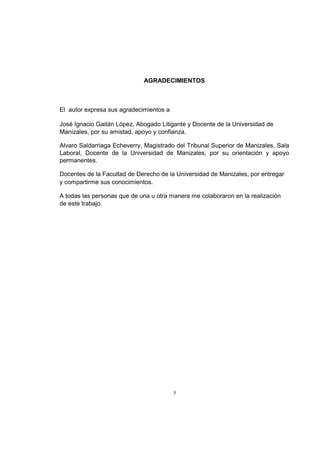 AGRADECIMIENTOS

El autor expresa sus agradecimientos a
José Ignacio Gaitán López, Abogado Litigante y Docente de la Universidad de
Manizales, por su amistad, apoyo y confianza.
Alvaro Saldarriaga Echeverry, Magistrado del Tribunal Superior de Manizales, Sala
Laboral, Docente de la Universidad de Manizales, por su orientación y apoyo
permanentes.
Docentes de la Facultad de Derecho de la Universidad de Manizales, por entregar
y compartirme sus conocimientos.
A todas las personas que de una u otra manera me colaboraron en la realización
de este trabajo.

5

 