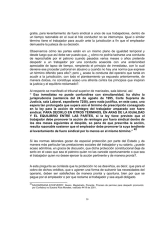 gratia, para levantamiento de fuero sindical a unos de sus trabajadores, dentro de
un tiempo razonable en el cual el hilo conductor no se interrumpa. Igual o similar
término tiene el trabajador para acudir ante la jurisdicción a fin que el empleador
demuestre la justeza de su decisión.
Observamos cómo las partes están en un mismo plano de igualdad temporal y
desde luego que así debe ser puesto que, ¿ cómo no podría tacharse una conducta
de reprochable por el patrono cuando pasados varios meses o años pretende
despedir a un trabajador por una conducta acaecida con una anterioridad
apreciable de lapso de tiempo, rompiendo el principio de inmediatez, con lo cual
deviene ese proceder patronal en abusivo y cuando no hay una norma que exprese
un término diferido para ello?; pero ¿ acaso la conducta del operario que tarda en
acudir a la jurisdicción, con todo el planteamiento ya expuesto anteriormente, de
manera dolosa, no constituye acaso una afrenta contra los principios que inspiran
la justicia y el equilibrio reclamado?.
Al respecto se manifestó el tribunal superior de manizales, sala laboral, así:
“ Esa inmediatez no puede confundirse con simultaneidad, ha dicho la
jurisprudencia (sentencia del 24 de agosto de 1995, Corte Suprema de
Justicia, sala Laboral, expediente 7258), pero nada justifica, en este caso, una
espera tan prolongada que supera aún el término de prescripción consagrado
en la ley para la acción de reintegro del trabajador amparado con fuero
sindical. PARA DECIRLO EN OTROS TÉRMINOS, EN ARAS DE LA IGUALDAD
Y EL EQUILIBRIO ENTRE LAS PARTES, si la ley tiene previsto que el
trabajador debe promover la acción de reintegro por fuero sindical dentro de
los dos meses siguientes al despido, so pena de que prescriba la acción,
resulta razonable sostener que el empleador debe promover la suya tendiente
42
al levantamiento de fuero sindical por lo menos en el mismo término.”
Si las normas laborales gozan de especial protección por parte del Estado y de
manera más particular las prestaciones sociales del trabajador y su salario, ¿puede
acaso admitirse, en gracia de discusión, que dicha protección constitucional deje de
serlo en el caso que sea el patrono quien no las cancele oportunamente o que sea
el trabajador quien no desee ejercer la acción pertinente y de manera pronta?.

A esta pregunta se contesta que la protección no se desvirtúa, es decir, que para el
cobro de dichos créditos, que s ugieren una forma de subvenir las necesidades del
operario, deben ser satisfechas de manera pronta y oportuna, bien por que se
pague por el empleador o por que reclame el trabajador y sea aquél obligado.
42

SALDARRIAGA ECHEVERRY, Alvaro. Magistrado, Ponente. Proceso de permiso para despedir promovido
por Confaboy vs Susana Ríos Morales, radicado 4419 de 2001.

50

 