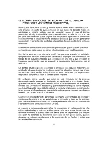 4.5 ALGUNAS SITUACIONES EN RELACIÓN CON EL ASPECTO
PROBATORIO Y LOS TÉRMINOS PRESCRIPTIVOS.
No se puede dejar pasar por alto, y en este aspecto debe existir un cuidado y un
celo profundo de parte de quienes tienen en sus manos la delicada misión de
administrar e impartir justicia, que se presentan casos en que el término
prescriptivo inicial y la consabida interrupción del mismo en relación con la acción
por parte del trabajador puede originar que las pruebas aportadas al proceso no
sean las mismas ni tengan la misma capacidad disuasiva que tuvieron para tomar
una decisión ni serán lo más ajustadas a la realidad, lo cual quedó dicho en líneas
anteriores.
Es necesario entonces que analicemos las posibilidades que se pueden presentar
en relación con cada una de las partes y los intereses en un posible proceso.
Uno de los aspectos cons iste en la presión en que se ve envuelto un trabajador
que presta sus servicios al empleador demandado y que por una u otra razón fue
testigo de los supuestos fácticos que se discuten en una litis, y que favorecen al
trabajador demandante, que se encuentr a desvinculado laboralmente con el
accionado.
En idéntica situación puede encontrase el empleado que requiere reclamar a su
empleador el pago de algunos créditos o derechos laborales, para el cual presta
sus servicios, como se dijo, no hay libertad en estos casos para que se produzcan
las pruebas con plenitud y con la certeza que se requiere.
Sin embargo, podría suceder que quien no está vinculado con la empresa
demandada puede sostener un testimonio sin sentimientos encontrados, limpio,
ajustado a la verdad real; pero también podría suceder que quien va a deprecar,
hubiese sido un trabajador despedido y guarda resentimiento para con la empresa,
con lo cual la prueba ya no estaría sujeta a la verdad y limpieza que la misma debe
tener, aunque sí ofrecería en su momento la certeza que se requiere para llevar a
la convicción del juez al surtir la sentencia.
Es allí donde el juzgador debe poner todo su empeño y agotar todos los recursos y
medios que le ofrece la ley en virtud de ser el conductor y direc tor del proceso,
para procurar determinar cuándo una prueba puede estar afectada en su contenido
y ser determinante en la producción de un fallo.
Al respecto la jurisprudencia nacional se ha pronunciado en varias ocasiones y ha
evidenciado el celo y el profundo análisis que se debe hacer a este tipo de pruebas,
teniendo en cuenta el cuerpo cierto que existe entre los deponentes y la relación
con quien ha solicitado su testimonio, dado que en muy pocos casos, quienes
deprecan se sujetan estrictamente a la ocurrencia de los hechos y existe una
tendencia al favorecimiento.
52

 