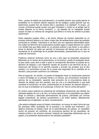 Pero, ¿acaso el estado de subordinación y la posible presión que pueda ejercer el
empleador en la relación laboral respecto de los testigos, puede permitir que los
testimonios puedan fluir de manera libre y ajustados a la realidad?. O acaso, ¿el
vínculo contractual puede causar una gran impresión o miedo en el testigo que le
impida deponer en la forma correcta?; o, ¿el despido de un trabajador pueda
causar en éste un síntoma de venganza que aflore a la hora de vertirse la prueba
testimonial?.
Estos aspectos pueden influir, y de hecho influyen de manera ostensible en un
proceso ordinario laboral y sin hacer ningún tipo de señalamiento sobre las posibles
conductas en análisis, importante sí es decir que son aspectos elementales sobre
los cuales los términos de la prescripción pueden jugar un papel decisivo en cuanto
a la verdad real que debe existir en un proceso judicial o que lleven a una parte a
tomar la decisión de optar por permitir el transcurso del tiempo para ver qué va
resultando en el andamiaje de la posible demandada, precisamente por lo que se
acaba de mencionar.
Podemos observar entonces como en uno y otro caso se presentan situaciones
diferentes en el campo de la prescripción, en el primero, puede el empleador llevar
la peor parte, pues será a este a quien le corresponde demostrar la justeza de su
decisión de despido y aún habiendo obrado de acuerdo a los términos de ley, el
transcurso del tiempo no le permite rescatar y proveer las pruebas que le den
certeza y le suministren al juez de la causa esa seguridad de lo acertado de la
decisión, para proveer conforme a su intereses.
Para el segundo, en cambio, no puede el trabajador hacer la reclamación personal
o servir de testigo en un proceso frente a un tercero, por encontrarse vinculado al
servicio de su empleador, sacando éste provecho de la circunstancia dada la
relación de trabajo que aún persiste, que los une y la subordinación a que está
sometido el funcionario, es decir, presionándolo en el devenir de relación laboral, y
aún sin que el empleador se lo proponga, el temor de “irse en contra del patrón”.
En ambos casos estamos en presencia de verdaderas situaciones que afectan los
intereses legales de uno y de otro, en franca oposición a los postulados que deben
dirigir la correcta y adecuada administración de justicia, permitidas por normas
legales imperativas, de estricto cumplimiento y de orden público, debidamente
aprobadas por el legislador, es decir, la prescripción.
¿No estaría obligado acaso el Estado colombiano, en buscar la mejor forma de que
los procesos estén revestidos de la pulcritud y la verdad que merecen?; ¿no
debería entonces el Estado hacer de la administración de justicia, un verdadero
centro de solución de conflictos, de convivencia pacífica de los asociados, de
certeza jurídica y de armonía nacional, tratando de mejorarlas deficiencias que se
palpan y se presentan diariamente en los estrados judiciales?.

53

 