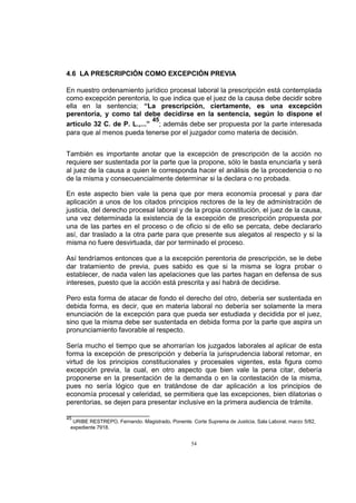 4.6 LA PRESCRIPCIÓN COMO EXCEPCIÓN PREVIA
En nuestro ordenamiento jurídico procesal laboral la prescripción está contemplada
como excepción perentoria, lo que indica que el juez de la causa debe decidir sobre
ella en la sentencia; “La prescripción, ciertamente, es una excepción
perentoria, y como tal debe decidirse en la sentencia, según lo dispone el
45
artículo 32 C. de P. L.,...” ; además debe ser propuesta por la parte interesada
para que al menos pueda tenerse por el juzgador como materia de decisión.
También es importante anotar que la excepción de prescripción de la acción no
requiere ser sustentada por la parte que la propone, sólo le basta enunciarla y será
al juez de la causa a quien le corresponda hacer el análisis de la procedencia o no
de la misma y consecuencialmente determinar si la declara o no probada.
En este aspecto bien vale la pena que por mera economía procesal y para dar
aplicación a unos de los citados principios rectores de la ley de administración de
justicia, del derecho procesal laboral y de la propia constitución, el juez de la causa,
una vez determinada la existencia de la excepción de prescripción propuesta por
una de las partes en el proceso o de oficio si de ello se percata, debe declararlo
así, dar traslado a la otra parte para que presente sus alegatos al respecto y si la
misma no fuere desvirtuada, dar por terminado el proceso.
Así tendríamos entonces que a la excepción perentoria de prescripción, se le debe
dar tratamiento de previa, pues sabido es que si la misma se logra probar o
establecer, de nada valen las apelaciones que las partes hagan en defensa de sus
intereses, puesto que la acción está prescrita y así habrá de decidirse.
Pero esta forma de atacar de fondo el derecho del otro, debería ser sustentada en
debida forma, es decir, que en materia laboral no debería ser solamente la mera
enunciación de la excepción para que pueda ser estudiada y decidida por el juez,
sino que la misma debe ser sustentada en debida forma por la parte que aspira un
pronunciamiento favorable al respecto.
Sería mucho el tiempo que se ahorrarían los juzgados laborales al aplicar de esta
forma la excepción de prescripción y debería la jurisprudencia laboral retomar, en
virtud de los principios constitucionales y procesales vigentes, esta figura como
excepción previa, la cual, en otro aspecto que bien vale la pena citar, debería
proponerse en la presentación de la demanda o en la contestación de la misma,
pues no sería lógico que en tratándose de dar aplicación a los principios de
economía procesal y celeridad, se permitiera que las excepciones, bien dilatorias o
perentorias, se dejen para presentar inclusive en la primera audiencia de trámite.
45

URIBE RESTREPO, Fernando. Magistrado, Ponente. Corte Suprema de Justicia, Sala Laboral, marzo 5/82,
expediente 7918.

54

 