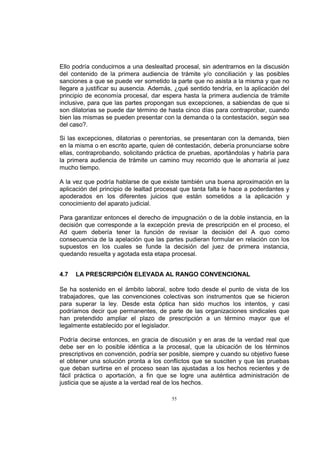 Ello podría conducirnos a una deslealtad procesal, sin adentrarnos en la discusión
del contenido de la primera audiencia de trámite y/o conciliación y las posibles
sanciones a que se puede ver sometido la parte que no asista a la misma y que no
llegare a justificar su ausencia. Además, ¿qué sentido tendría, en la aplicación del
principio de economía procesal, dar espera hasta la primera audiencia de trámite
inclusive, para que las partes propongan sus excepciones, a sabiendas de que si
son dilatorias se puede dar término de hasta cinco días para contraprobar, cuando
bien las mismas se pueden presentar con la demanda o la contestación, según sea
del caso?.
Si las excepciones, dilatorias o perentorias, se presentaran con la demanda, bien
en la misma o en escrito aparte, quien dé contestación, debería pronunciarse sobre
ellas, contraprobando, solicitando práctica de pruebas, aportándolas y habría para
la primera audiencia de trámite un camino muy recorrido que le ahorraría al juez
mucho tiempo.
A la vez que podría hablarse de que existe también una buena aproximación en la
aplicación del principio de lealtad procesal que tanta falta le hace a poderdantes y
apoderados en los diferentes juicios que están sometidos a la aplicación y
conocimiento del aparato judicial.
Para garantizar entonces el derecho de impugnación o de la doble instancia, en la
decisión que corresponde a la excepción previa de prescripción en el proceso, el
Ad quem debería tener la función de revisar la decisión del A quo como
consecuencia de la apelación que las partes pudieran formular en relación con los
supuestos en los cuales se funde la decisión del juez de primera instancia,
quedando resuelta y agotada esta etapa procesal.
4.7

LA PRESCRIPCIÓN ELEVADA AL RANGO CONVENCIONAL

Se ha sostenido en el ámbito laboral, sobre todo desde el punto de vista de los
trabajadores, que las convenciones colectivas son instrumentos que se hicieron
para superar la ley. Desde esta óptica han sido muchos los intentos, y casi
podríamos decir que permanentes, de parte de las organizaciones sindicales que
han pretendido ampliar el plazo de prescripción a un término mayor que el
legalmente establecido por el legislador.
Podría decirse entonces, en gracia de discusión y en aras de la verdad real que
debe ser en lo posible idéntica a la procesal, que la ubicación de los términos
prescriptivos en convención, podría ser posible, siempre y cuando su objetivo fuese
el obtener una solución pronta a los conflictos que se susciten y que las pruebas
que deban surtirse en el proceso sean las ajustadas a los hechos recientes y de
fácil práctica o aportación, a fin que se logre una auténtica administración de
justicia que se ajuste a la verdad real de los hechos.
55

 