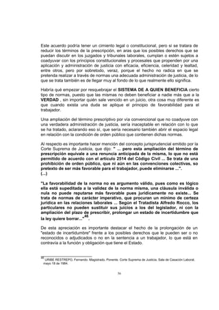 Este acuerdo podría tener un cimiento legal o constitucional, pero si se tratara de
reducir los términos de la prescripción, en aras que los posibles derechos que se
puedan discutir en los juzgados y tribunales laborales, cumplan o estén sujetos a
coadyuvar con los principios constitucionales y procesales que propenden por una
aplicación y administración de justicia con eficacia, eficiencia, celeridad y lealtad,
entre otros, pero por sobretodo, veraz, porque el hecho no radica en que se
pretenda realizar a través de normas una adecuada administración de justicia, de lo
que se trata también es de llegar muy al fondo de lo que realmente ello significa.
Habría qué empezar por resquebrajar el SISTEMA DE A QUIEN BENEFICIA cierto
tipo de normas, puesto que las mismas no deben beneficiar a nadie más que a la
VERDAD , sin importar quién sale vencido en un juicio, otra cosa muy diferente es
que cuando exista una duda se aplique el principio de favorabilidad para el
trabajador.
Una ampliación del término prescriptivo por vía convencional que no coadyuve con
una verdadera administración de justicia, sería inaceptable en relación con lo que
se ha tratado, aclarando eso sí, que sería necesario también abrir el espacio legal
en relación con la condición de orden público que contienen dichas normas.
Al respecto es importante hacer mención del concepto jurisprudencial emitido por la
Corte Suprema de Justicia, que dijo: " ... pero esta ampliación del término de
prescripción equivale a una renuncia anticipada de la misma, lo que no está
permitido de acuerdo con el artículo 2514 del Código Civil ... Se trata de una
prohibición de orden público, que ni aún en las convenciones colectivas, so
pretexto de ser más favorable para el trabajador, puede eliminarse ...".
(...)
"La favorabilidad de la norma no es argumento válido, pues como es lógico
ella está supeditada a la validez de la norma misma, una cláusula inválida o
nula no puede reputarse más favorable pues jurídicamente no existe... Se
trata de normas de carácter imperativo, que procuran un mínimo de certeza
jurídica en las relaciones laborales ... Según el Tratadista Alfredo Rocco, los
particulares no pueden sustituir sus juicios a los del legislador, ni con la
ampliación del plazo de prescribir, prolongar un estado de incertidumbre que
46
la ley quiere borrar..." .
De esta apreciación es importante destacar el hecho de la prolongación de un
"estado de incertidumbre" frente a los posibles derechos que le pueden ser o no
reconocidos o adjudicados o no en la sentencia a un trabajador, lo que está en
contravía a la función y obligación que tiene el Estado.

46

URIBE RESTREPO, Fernando. Magistrado, Ponente. Corte Suprema de Justicia, Sala de Casación Laboral,
mayo 18 de 1984.

56

 