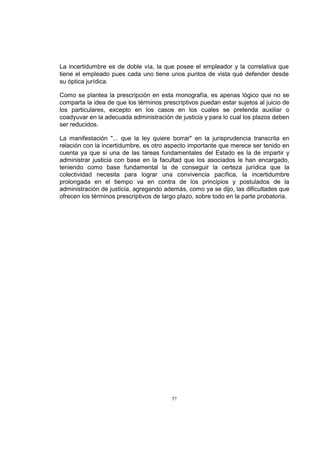 La incertidumbre es de doble vía, la que posee el empleador y la correlativa que
tiene el empleado pues cada uno tiene unos puntos de vista qué defender desde
su óptica jurídica.
Como se plantea la prescripción en esta monografía, es apenas lógico que no se
comparta la idea de que los términos prescriptivos puedan estar sujetos al juicio de
los particulares, excepto en los casos en los cuales se pretenda auxiliar o
coadyuvar en la adecuada administración de justicia y para lo cual los plazos deben
ser reducidos.
La manifestación "... que la ley quiere borrar" en la jurisprudencia transcrita en
relación con la incertidumbre, es otro aspecto importante que merece ser tenido en
cuenta ya que si una de las tareas fundamentales del Estado es la de impartir y
administrar justicia con base en la facultad que los asociados le han encargado,
teniendo como base fundamental la de conseguir la certeza jurídica que la
colectividad necesita para lograr una convivencia pacífica, la incertidumbre
prolongada en el tiempo va en contra de los principios y postulados de la
administración de justicia, agregando además, como ya se dijo, las dificultades que
ofrecen los términos prescriptivos de largo plazo, sobre todo en la parte probatoria.

57

 