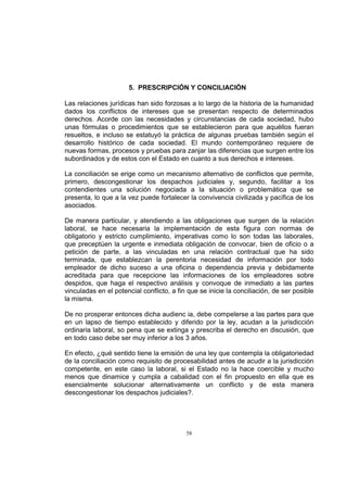 5. PRESCRIPCIÓN Y CONCILIACIÓN
Las relaciones jurídicas han sido forzosas a lo largo de la historia de la humanidad
dados los conflictos de intereses que se presentan respecto de determinados
derechos. Acorde con las necesidades y circunstancias de cada sociedad, hubo
unas fórmulas o procedimientos que se establecieron para que aquéllos fueran
resueltos, e incluso se estatuyó la práctica de algunas pruebas también según el
desarrollo histórico de cada sociedad. El mundo contemporáneo requiere de
nuevas formas, procesos y pruebas para zanjar las diferencias que surgen entre los
subordinados y de estos con el Estado en cuanto a sus derechos e intereses.
La conciliación se erige como un mecanismo alternativo de conflictos que permite,
primero, descongestionar los despachos judiciales y, segundo, facilitar a los
contendientes una solución negociada a la situación o problemática que se
presenta, lo que a la vez puede fortalecer la convivencia civilizada y pacífica de los
asociados.
De manera particular, y atendiendo a las obligaciones que surgen de la relación
laboral, se hace necesaria la implementación de esta figura con normas de
obligatorio y estricto cumplimiento, imperativas como lo son todas las laborales,
que preceptúen la urgente e inmediata obligación de convocar, bien de oficio o a
petición de parte, a las vinculadas en una relación contractual que ha sido
terminada, que establezcan la perentoria necesidad de información por todo
empleador de dicho suceso a una oficina o dependencia previa y debidamente
acreditada para que recepcione las informaciones de los empleadores sobre
despidos, que haga el respectivo análisis y convoque de inmediato a las partes
vinculadas en el potencial conflicto, a fin que se inicie la conciliación, de ser posible
la misma.
De no prosperar entonces dicha audienc ia, debe compelerse a las partes para que
en un lapso de tiempo establecido y diferido por la ley, acudan a la jurisdicción
ordinaria laboral, so pena que se extinga y prescriba el derecho en discusión, que
en todo caso debe ser muy inferior a los 3 años.
En efecto, ¿qué sentido tiene la emisión de una ley que contempla la obligatoriedad
de la conciliación como requisito de procesabilidad antes de acudir a la jurisdicción
competente, en este caso la laboral, si el Estado no la hace coercible y mucho
menos que dinamice y cumpla a cabalidad con el fin propuesto en ella que es
esencialmente solucionar alternativamente un conflicto y de esta manera
descongestionar los despachos judiciales?.

58

 