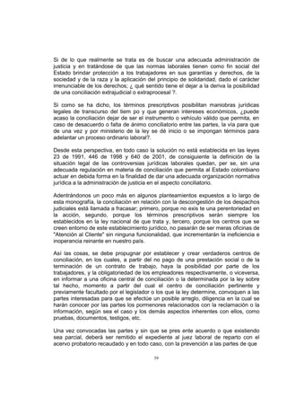 Si de lo que realmente se trata es de buscar una adecuada administración de
justicia y en tratándose de que las normas laborales tienen como fin social del
Estado brindar protección a los trabajadores en sus garantías y derechos, de la
sociedad y de la raza y la aplicación del principio de solidaridad, dado el carácter
irrenunciable de los derechos; ¿ qué sentido tiene el dejar a la deriva la posibilidad
de una conciliación extrajudicial o extraprocesal ?.
Si como se ha dicho, los términos prescriptivos posibilitan maniobras jurídicas
legales de transcurso del tiem po y que generan intereses económicos, ¿puede
acaso la conciliación dejar de ser el instrumento o vehículo válido que permita, en
caso de desacuerdo o falta de ánimo conciliatorio entre las partes, la vía para que
de una vez y por ministerio de la ley se dé inicio o se impongan términos para
adelantar un proceso ordinario laboral?.
Desde esta perspectiva, en todo caso la solución no está establecida en las leyes
23 de 1991, 446 de 1998 y 640 de 2001, de consiguiente la definición de la
situación legal de las controversias jurídicas laborales quedan, per se, sin una
adecuada regulación en materia de conciliación que permita al Estado colombiano
actuar en debida forma en la finalidad de dar una adecuada organización normativa
jurídica a la administración de justicia en el aspecto conciliatorio.
Adentrándonos un poco más en algunos planteamientos expuestos a lo largo de
esta monografía, la conciliación en relación con la descongestión de los despachos
judiciales está llamada a fracasar; primero, porque no exis te una perentoriedad en
la acción, segundo, porque los términos prescriptivos serán siempre los
establecidos en la ley nacional de que trata y, tercero, porque los centros que se
creen entorno de este establecimiento jurídico, no pasarán de ser meras oficinas de
"Atención al Cliente" sin ninguna funcionalidad, que incrementarán la ineficiencia e
inoperancia reinante en nuestro país.
Así las cosas, se debe propugnar por establecer y crear verdaderos centros de
conciliación, en los cuales, a partir del no pago de una prestación social o de la
terminación de un contrato de trabajo, haya la posibilidad por parte de los
trabajadores, y la obligatoriedad de los empleadores respectivamente, o viceversa,
en informar a una oficina central de conciliación o la determinada por la ley sobre
tal hecho, momento a partir del cual el centro de conciliación pertinente y
previamente facultado por el legislador o los que la ley determine, convoquen a las
partes interesadas para que se efectúe un posible arreglo, diligencia en la cual se
harán conocer por las partes los pormenores relacionados con la reclamación o la
información, según sea el caso y los demás aspectos inherentes con ellos, como
pruebas, documentos, testigos, etc.
Una vez convocadas las partes y sin que se pres ente acuerdo o que existiendo
sea parcial, deberá ser remitido el expediente al juez laboral de reparto con el
acervo probatorio recaudado y en todo caso, con la prevención a las partes de que
59

 