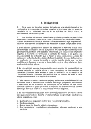 6. CONCLUSIONES
1.
No a todos los derechos sociales derivados de una relación laboral se les
puede aplicar la prescripción general de tres años, a algunos de ellos por su propia
naturaleza o por especiales razones le es aplicable un tiempo menor, o
sencillamente, son imprescriptibles.
2.
Los términos inicialmente determinados por la ley para efectos prescriptivos
en relación con créditos o derechos sociales que dimanan de una relación laboral,
pueden, en determinados casos, alcanzar dos veces el término legal propuesto en
tratándos e del derecho y la condición del trabajador, es decir, sea privado u oficial.
3. Si los salarios y prestaciones sociales del trabajador al momento en que se da
por terminada una relación laboral cumplen un fin protector por cuanto le pueden
garantizar el sustento en tanto accede a otro empleo, y es obligación del empleador
pagarlos al momento de terminarse el contrato de trabajo, si se guarda esa
proporcionalidad de protección que le hacen a tales prestaciones sociales del
trabajador y su familia, también debe éste hacer la petición del pago de los mismos
al empleador de manera inmediata y pronta cuando sienta que ha sido
indebidamente liquidado o que se le debe algún monto o rubro salarial, es decir,
acudir ante la justicia laboral.
4. La normatividad que rige la prescripción como requisito de procesabilidad, de
manera particular en materia laboral o como mecanismo de descongestión de
despachos judiciales, debe establecer para la realización de la Audiencia de
Conciliación normas coercibles que permitan que las mismas se lleven a cabo,
independientemente de si se llega a no a acuerdo.
5. Debe crearse un centro u oficina de quejas y reclamos en materia laboral al cual
se informe sobre la terminación de contratos de trabajo, que permita a los mismos
la realización de las audiencias de conciliación en un término de tres meses
contados a partir de la queja que realice el empleado o a la terminación del contrato
de trabajo, de lo cual estén en la obligación de informar las partes.
6. Se hace necesaria la reducción de los términos prescriptivos en materia laboral
para que quien crea tener derecho a reclamar lo haga con prontitud y acuda al juez
laboral respectivo y evitar:
a.
b.
c.
d.

Que las pruebas se puedan destruir o se vuelvan impracticables.
Condenas injustas.
Que se abuse del derecho subjetivo de accionar.
Que los principios y postulados constitucionales y laborales queden en la sola
escritura.
61

 