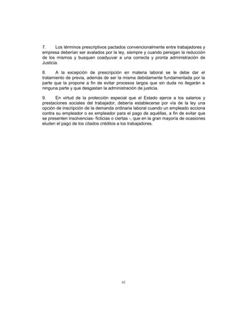 7.
Los términos prescriptivos pactados convencionalmente entre trabajadores y
empresa deberían ser avalados por la ley, siempre y cuando persigan la reducción
de los mismos y busquen coadyuvar a una correcta y pronta administración de
Justicia.
8.
A la excepción de prescripción en materia laboral se le debe dar el
tratamiento de previa, además de ser la misma debidamente fundamentada por la
parte que la propone a fin de evitar procesos largos que sin duda no llegarán a
ninguna parte y que desgastan la administración de justicia.
9.
En virtud de la protección especial que el Estado ejerce a los salarios y
prestaciones sociales del trabajador, debería establecerse por vía de la ley una
opción de inscripción de la demanda ordinaria laboral cuando un empleado acciona
contra su empleador o ex empleador para el pago de aquéllas, a fin de evitar que
se presenten insolvencias- ficticias o ciertas -, que en la gran mayoría de ocasiones
eluden el pago de los citados créditos a los trabajadores.

62

 