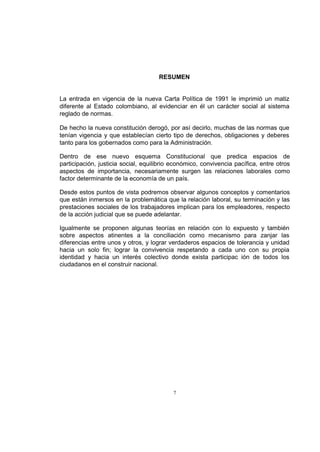 RESUMEN

La entrada en vigencia de la nueva Carta Política de 1991 le imprimió un matiz
diferente al Estado colombiano, al evidenciar en él un carácter social al sistema
reglado de normas.
De hecho la nueva constitución derogó, por así decirlo, muchas de las normas que
tenían vigencia y que establecían cierto tipo de derechos, obligaciones y deberes
tanto para los gobernados como para la Administración.
Dentro de ese nuevo esquema Constitucional que predica espacios de
participación, justicia social, equilibrio económico, convivencia pacífica, entre otros
aspectos de importancia, necesariamente surgen las relaciones laborales como
factor determinante de la economía de un país.
Desde estos puntos de vista podremos observar algunos conceptos y comentarios
que están inmersos en la problemática que la relación laboral, su terminación y las
prestaciones sociales de los trabajadores implican para los empleadores, respecto
de la acción judicial que se puede adelantar.
Igualmente se proponen algunas teorías en relación con lo expuesto y también
sobre aspectos atinentes a la conciliación como mecanismo para zanjar las
diferencias entre unos y otros, y lograr verdaderos espacios de tolerancia y unidad
hacia un solo fin; lograr la convivencia respetando a cada uno con su propia
identidad y hacia un interés colectivo donde exista participac ión de todos los
ciudadanos en el construir nacional.

7

 