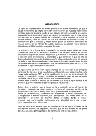 INTRODUCCION
La figura de la prescripción de modo general es de suma importancia ya que a
través de la misma, de amplia aplicación en el desarrollo de nuestras instituciones
jurídicas, cualquier persona puede, o bien adquirir para sí un derecho o perderlo,
independientemente de si el mismo se traduce en un objeto, bien o cosa, como
también que se le pueda brindar la posibilidad jurídica subjetiva de acudir al
establecimiento judicial en procura de que sus derechos le sean reconocidos; o
sencillamente por la inacción y haber dejado pasar los términos señalados de
manera expresa en las normas de carácter sustancial o procesal, vea su derecho
desestimado o el bien perdido, según sea del caso.
La aplicación de la figura de la prescripción en estudio abarca todas las ramas
posibles del derecho, no escapando entonces a la disciplina laboral, en la cual
encontramos algunas situaciones específicas que denotan la importancia dentro de
la relación entre empleadores y empleados y que conllevan a que de ella se
desprenda el reconocimiento de algún derecho o la pérdida del mismo, de manera
particular a este último aspecto como quiera que la figura en estudio no se decreta
de manera oficiosa sino a petición de parte, en determinante oposición con lo que
sucede con la figura jurídica de la caducidad.
La figura como tal debe estar sujeta entonces en su aplicación a los principios
generales del derecho, a los postulados constitucionales que están insertos en la
nueva carta política de 1991 y a los establecidos en la ley de administración de
justicia, por que de lo contrario perderían su sentido jurídico, ya que no puede
permitirse, desde ningún punto de vista, que sirvan para que los
mismos sean burlados al amparo de un derecho que aunque legal, escape a las
premisas que deben orientar el derecho procesal y sustancial.
Quiere decir lo anterior que la figura de la prescripción como tal, fuente de
derechos y obligaciones, debe mantener incólume el verdadero espíritu de la
Administración de Justicia a cargo del Estado que deviene de su Soberanía a
través de la Jurisdicción, consistente en la oportuna y debida aplicación de
la ley procesal al derecho sustancial, que salvaguarde por sobre todo, en su
aplicación y ejecución, los derechos de los asociados, donde la verdad
procesal sea en la medida de lo posible una identidad con la real lo cual
debe materializarse en el proceso.
Pero es importante recordar que en derecho laboral se aplica la figura de la
prescripción extintiva, no adquisitiva, es decir, que en esta materia no se ganan
derechos laborales por la aplicación de dicha figura sino que se pierden.

8

 