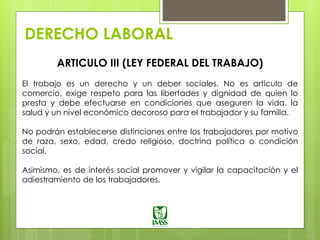 DERECHO LABORAL
ARTICULO III (LEY FEDERAL DEL TRABAJO)
El trabajo es un derecho y un deber sociales. No es articulo de
comercio, exige respeto para las libertades y dignidad de quien lo
presta y debe efectuarse en condiciones que aseguren la vida, la
salud y un nivel económico decoroso para el trabajador y su familia.
No podrán establecerse distinciones entre los trabajadores por motivo
de raza, sexo, edad, credo religioso, doctrina política o condición
social.
Asimismo, es de interés social promover y vigilar la capacitación y el
adiestramiento de los trabajadores.
 