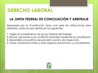 DERECHO LABORAL
LA JUNTA FEDERAL DE CONCILIACIÓN Y ARBITRAJE
Generada por la Constitución tiene una serie de atribuciones bien
definidas, entre las que destacan las siguientes:
1. Vigilar el cumplimiento de la Ley Federal del Trabajo.
2. Buscar soluciones a los conflictos laborales mediante la conciliación.
3. Desarrollar una política de previsión social y de inspección.
4. Crear comisiones mixtas y otros órganos preventivos y conciliadores.
 
