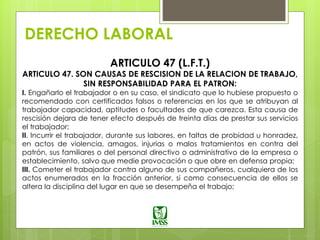 DERECHO LABORAL
ARTICULO 47 (L.F.T.)
ARTICULO 47. SON CAUSAS DE RESCISION DE LA RELACION DE TRABAJO,
SIN RESPONSABILIDAD PARA EL PATRON:
I. Engañarlo el trabajador o en su caso, el sindicato que lo hubiese propuesto o
recomendado con certificados falsos o referencias en los que se atribuyan al
trabajador capacidad, aptitudes o facultades de que carezca. Esta causa de
rescisión dejara de tener efecto después de treinta días de prestar sus servicios
el trabajador;
II. Incurrir el trabajador, durante sus labores, en faltas de probidad u honradez,
en actos de violencia, amagos, injurias o malos tratamientos en contra del
patrón, sus familiares o del personal directivo o administrativo de la empresa o
establecimiento, salvo que medie provocación o que obre en defensa propia;
III. Cometer el trabajador contra alguno de sus compañeros, cualquiera de los
actos enumerados en la fracción anterior, si como consecuencia de ellos se
altera la disciplina del lugar en que se desempeña el trabajo;
 